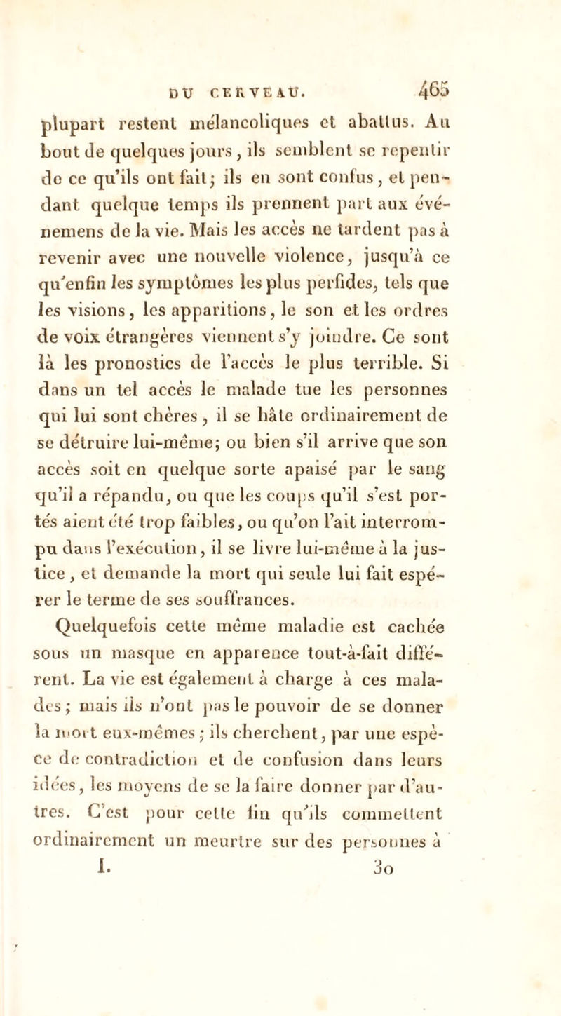 plupart restent mélancoliques et abatlus. Au bout de quelques jours , ils semblent se repentir de ce qu’ils ont fait; ils en sont confus, et pen- dant quelque temps ils prennent part aux évé- nemens de la vie. Mais les accès ne tardent pas à revenir avec une nouvelle violence, jusqu’à ce qu’enfin les symptômes les plus perfides, tels que les visions, les apparitions, le son et les ordres de voix étrangères viennent s’y joindre. Ce sont là les pronostics de l’accès le plus terrible. Si dans un tel accès le malade tue les personnes qui lui sont chères, il se bâte ordinairement de se détruire lui-même; ou bien s’il arrive que son accès soit en quelque sorte apaisé par le sang qu’il a répandu, ou que les coups qu’il s’est por- tés aient été trop faibles, ou qu’on l’ait interrom- pu dans l’exécution, il se livre lui-même à la jus- tice , et demande la mort qui seule lui fait espé- rer le terme de ses souffrances. Quelquefois cette même maladie est cachée sous un masque en apparence tout-à-fait diffé- rent. La vie est également à charge à ces mala- des ; mais ris n’ont pas le pouvoir de se donner la mort eux-mêmes ; ils cherchent, par une espè- ce de contradiction et de confusion dans leurs idées, les moyens de se la faire donner par d’au- tres. C’est pour celte tin qu’ils commettent ordinairement un meurtre sur des personnes à 1. 3o