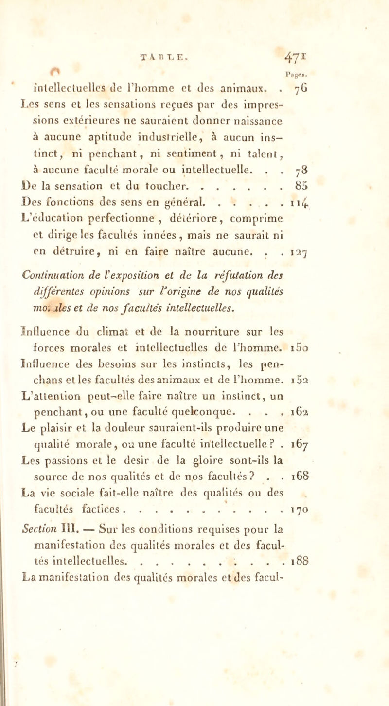 Page*. intellectuelles île l’homme et des animaux. . 7G Les sens et les sensations reçues par des impres- sions extérieures ne sauraient donner naissance à aucune aptitude industrielle, à aucun ins- tinct, ni penchant, ni sentiment, ni talent, à aucune faculté morale ou intellectuelle. . . 78 De la sensation et du toucher 85 Des fonctions des sens en général 114 L’éducation perfectionne , détériore, comprime et dirige les facultés innées, mais ne saurait ni en détruire, ni en faire naître aucune. . .127 Continuation de Vexposition et de la réfutation des différentes opinions sur lJorigine de nos qualités moi .des et de nos facultés intellectuelles. Influence du climat et de la nourriture sur les forces morales et intellectuelles de l’homme. i5o Influence des besoins sur les instincts, les pen- chans et les facultés des animaux et de l’homme. j5'2 L attention peut-elle faire naître un instinct, un penchant, ou une faculté quelconque. . . . 162 Le plaisir et la douleur sauraient-ils produire une qualité morale, ou une faculté intellectuelle ? . 167 Les passions et le désir de la gloire sont-ils la source de nos qualités et de nos facultés? . . 1G8 La vie sociale fait-elle naître des qualités ou des facultés factices 170 Section 111. — Sur les conditions requises pour la manifestation des qualités morales et des facul- tés intellectuelles 188 La manifestation des qualités morales et des facul-