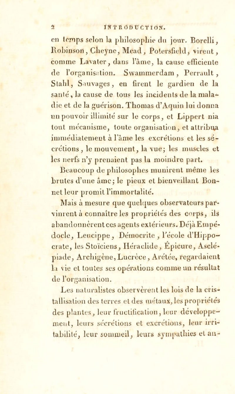 en lomps selon la philosophie du jour. Borelli, llobinson , Clieyne, Mead, Potersfiehl, virent, comme Lavater, dans l’àme, la cause efficiente de l’organisation. Swammerdam, Perrault, S l a h 1, Sauvages, en firent le gardien de la saille, la cause de tous les incidents de la mala- die et de la guérison. Thomas d’Aquin lui donna un pouvoir illimité sur le corps, et Lippert nia tout me'canisme, toute organisation, et attribua immédiatement à l ame les excrétions et les sé- crétions, le mouvement, la vue; les muscles et les nerfs n’y prenaient pas la moindre part. Beaucoup de philosophes munirent même les brutes d’une àmc; le pieux et bienveillant Bon- net leur promit l’immortalité. Mais à mesure que quelques observateurs par- vinrent à connaître les propriétés des corps, ils abandonnèrent ces agents extérieurs. DéjàEmpé- docle, Leucippe, Démocrite , l’école d’Hippo- crate, les Stoïciens, Héraclide, Epicure, Asclé- piade, Archigène,Lucrèce, Arétée, regardaient la vie cl toutes ses opérations comme un résultat de l’organisation. Les naturalistes observèrent les lois de la cris- tallisation des terres et des métaux, les propriétés des plantes, leur fructification, leur développe- ment, leurs sécrétions et excrétions, leur irri- tabilité, leur sommeil, leurs sympathies élan-