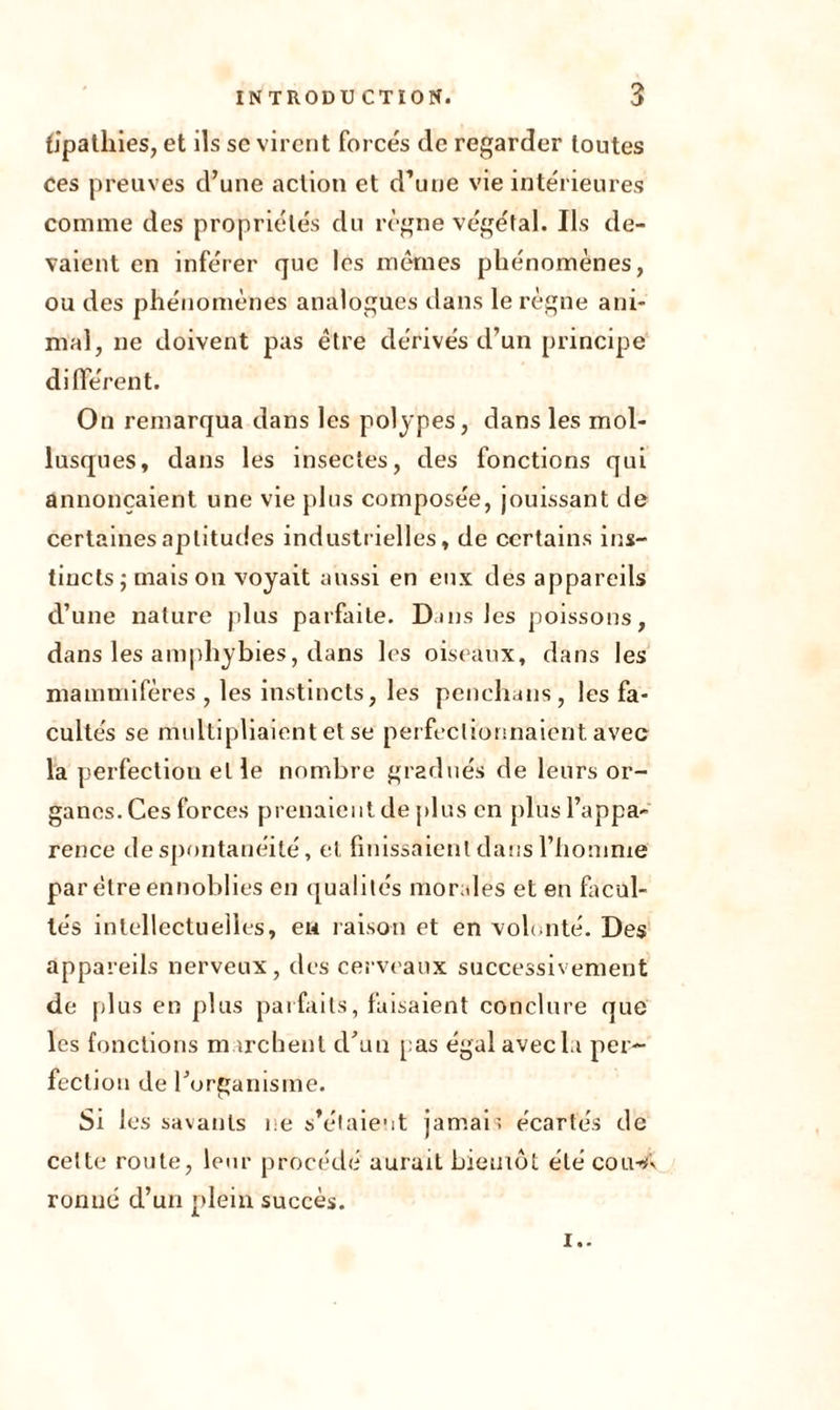 fipathies, et ils se virent forces de regarder toutes ces preuves d’une action et d’une vie intérieures comme des propriétés du règne végétal. Ils de- vaient en inférer que les mêmes phénomènes, ou des phénomènes analogues dans le règne ani- mal, ne doivent pas être dérivés d’un principe différent. On remarqua dans les polypes, dans les mol- lusques, dans les insectes, des fonctions qui annonçaient une vie plus composée, jouissant de certaines aptitudes industrielles, de certains ins- tincts ; mais ou voyait aussi en eux des appareils d’une nature plus parfaite. Dans les poissons, dans les amphybies, dans les oiseaux, dans les mammifères , les instincts, les penehans, les fa- cultés se multipliaient et se perfectionnaient, avec la perfection et le nombre gradués de leurs or- ganes. Ces forces prenaient de plus en plus l’appa- rence de spontanéité, et finissaient dans l’homme par être ennoblies en qualités morales et en facul- tés intellectuelles, eu raison et en volonté. Des appareils nerveux, des cerveaux successivement de plus en plus parfaits, faisaient conclure que les fonctions marchent d’un pas égal avec ta per- fection de l’organisme. Si les savants ne s’étaient jamais écartés de celte route, leur procédé aurait bientôt été coiwV ronné d’un plein succès. !..