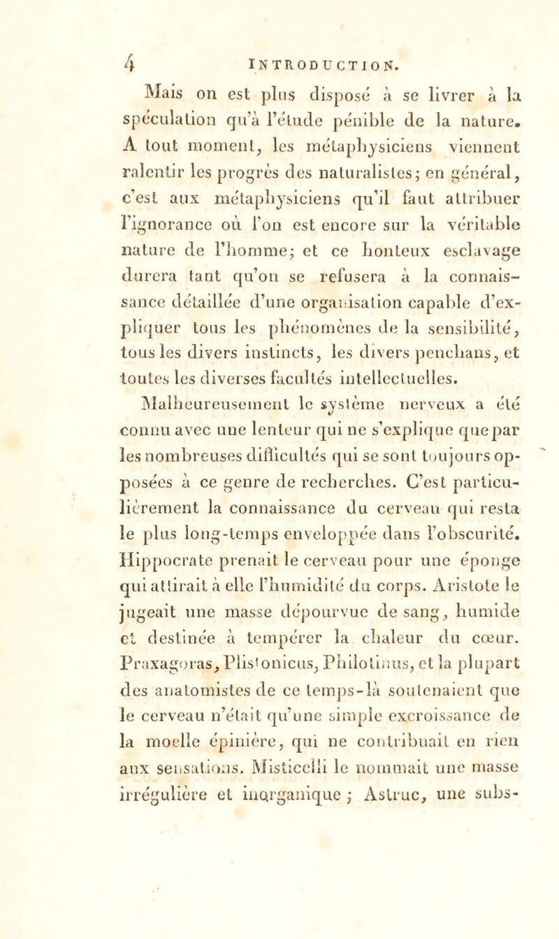 Mais on est plus disposé à se livrer à la spéculation qu’à l’étude pénible de la nature. A tout moment, les métaphysiciens viennent ralentir les progrès des naturalistes; en général, c’est aux métaphysiciens qu’il faut attribuer l’ignorance où l'on est encore sur la véritable nature de l’homme; et ce honteux esclavage durera tant qu’on se refusera à la connais- sance détaillée d’une organisation capable d’ex- pliquer tous les phénomènes de la sensibilité, tous les divers instincts, les divers penclians, et toutes les diverses facultés intellectuelles. Malheureusement le système nerveux a été connu avec une lenteur qui ne s’explique que par les nombreuses difficultés qui se sont toujours op- posées à ce genre de recherches. C’est particu- lièrement la connaissance du cerveau qui resta le plus long-temps enveloppée dans l’obscurité. Hippocrate prenait le cerveau pour une éponge qui attirait à elle l’humidité du corps. Aristote le jugeait une masse dépourvue de sang, humide et destinée à tempérer la chaleur du cœur. Praxagoras, Plisionicus, Philolinus, et la plupart des anatomistes de ce temps-là soutenaient que le cerveau n’était qu’une simple excroissance de la moelle épinière, qui ne contribuait en rien aux sensations. Misticeili le nommait une masse irrégulière et inorganique ; Aslruc, une subs-