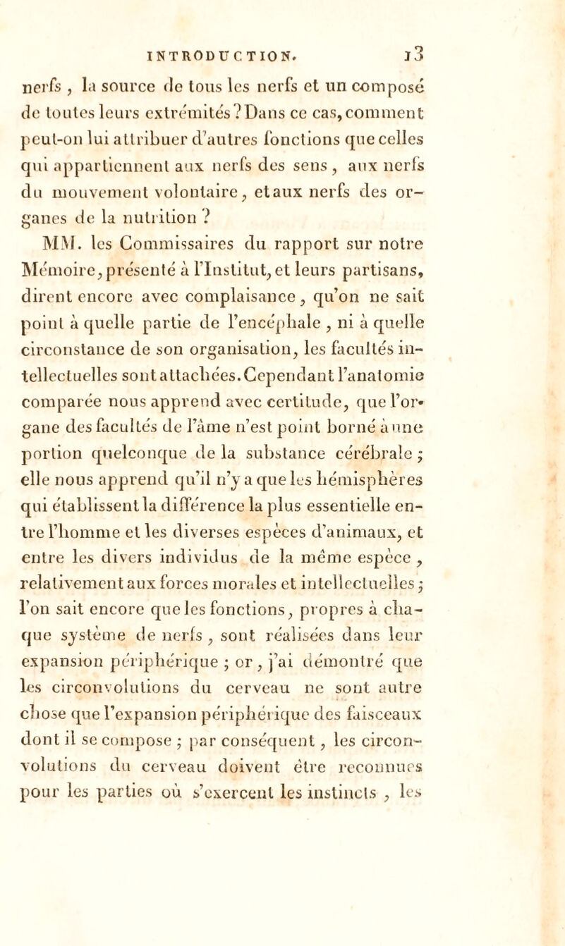 nerfs , la source de tous les nerfs et un composé de toutes leurs extrémités?Dans cc cas, comment peut-on lui attribuer d'autres fonctions que celles qui appartiennent aux nerfs des sens , aux nerfs du mouvement volontaire, et aux nerfs des or- ganes de la nutrition ? MM. les Commissaires du rapport sur notre Mémoire, présenté à l’Institut, et leurs partisans, dirent encore avec complaisance, qu’on ne sait point à quelle partie de l’encéphale , ni à quelle circonstance de son organisation, les facultés in- tellectuelles sont attachées. Cependant l’anatomie comparée nous apprend avec certitude, que l’or- gane des facultés de l’àme n’est point borné à une portion quelconque de la substance cérébrale ; elle nous apprend qu’il n’y a que les hémisphères qui établissent la différence la plus essentielle en- tre l’homme elles diverses espèces d’animaux, et entre les divers individus de la même espèce , relativement aux forces morales et intellectuelles ; l’on sait encore que les fonctions, propres à cha- que système de nerfs , sont réalisées dans leur expansion périphérique ; or, j’ai démontré que les circonvolutions du cerveau ne sont autre chose que l’expansion périphérique des faisceaux dont il se compose ; par conséquent, les circon- volutions du cerveau doivent être reconnues pour les parties où s’exercent les instincts , les