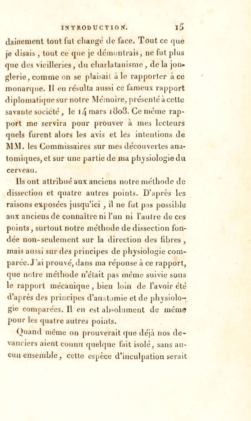 dainement tout fut changé de face. Tout ce que je disais , tout ce que je démontrais, ne fut plus que des vieilleries, du charlatanisme , de la jon- glerie, comme on se plaisait ale rapporter à ce monarque. 11 en résulta aussi ce fameux rapport diplomaliqnesur notre Mémoire, présenté à cette savante société , le 14 mars îciod. Ce même rap- port me servira pour prouver à mes lecteurs quels furent alors les avis et les intentions de MM. les Commissaires sur mes découvertes ana- tomiques, et sur une partie de ma physiologie du cerveau. Ils ont attribué aux anciens notre méthode de dissection et quatre autres points. D’après les raisons exposées jusqu’ici , il ne fut pas possible aux anciens de connaître ni l’un ni l’autre de ces points, surtout notre méthode de dissection fon- dée non-seulement sur la direction des fibres , mais aussi sur des principes de physiologie com- parée. J’ai prouvé, dans ma réponse à ce rapport, que notre méthode n’était pas même suivie sous le rapport mécanique , bien loin de l’avoir été d’après des principes d’anatomie et de physiolo- gie comparées. Il en est absolument de même pour les quatre autres points. Quand même on prouverait que déjà nos de- vanciers aient connu quelque fait isolé, sans au- cun ensemble, ccttc espèce d’inculpation serait