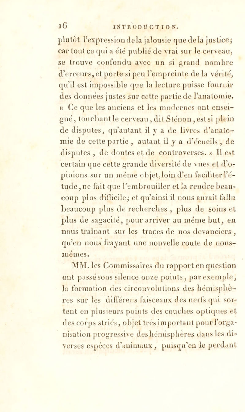 iG plutôt l’expression delà jalousie que delà justice; car tout ce qui a clé publié de vrai sur le cerveau, se trouve confondu avec un si grand nombre d’erreurs,et porte si pou Içmprcinlc de la vérité', qu’il est impossible que la lecture puisse fournir des données justes sur cette partie de l’anatomie. « Ce que les anciens et les modernes ont ensei- gné, touchant le cerveau, dit Sténon, est si plein de disputes, qu’autant il y a de livres d’anato- mie de cette partie , autant il y a d’écueils , de disputes , de doutes et de controverses. » Il est certain que celte grande diversité de vues et d’o- pinions sur un même objet,loin d’en faciliter l’é- tude, ne lait que l’embrouiller et la rendre beau- coup plus difficile; et qu’amsi il nous aurait fallu beaucoup plus de recherches , plus de soins et plus de sagacité, pour arriver au même but, en nous traînant sur les traces de nos devanciers , qu’en nous frayant une nouvelle route de nous- mêmes. MM. 1 es Commissaires du rapport en question ont passé sous silence onze points, par exemple, la formation des circonvolutions des hémisphè- res sur les différées faisceaux des neifs qui sor- tent en plusieurs points des couches optiques et des corps striés, objet très important pour l’orga- nisation progressive deshémisphères dans les di- verses espèces d’animaux, puisqu’on le perdant