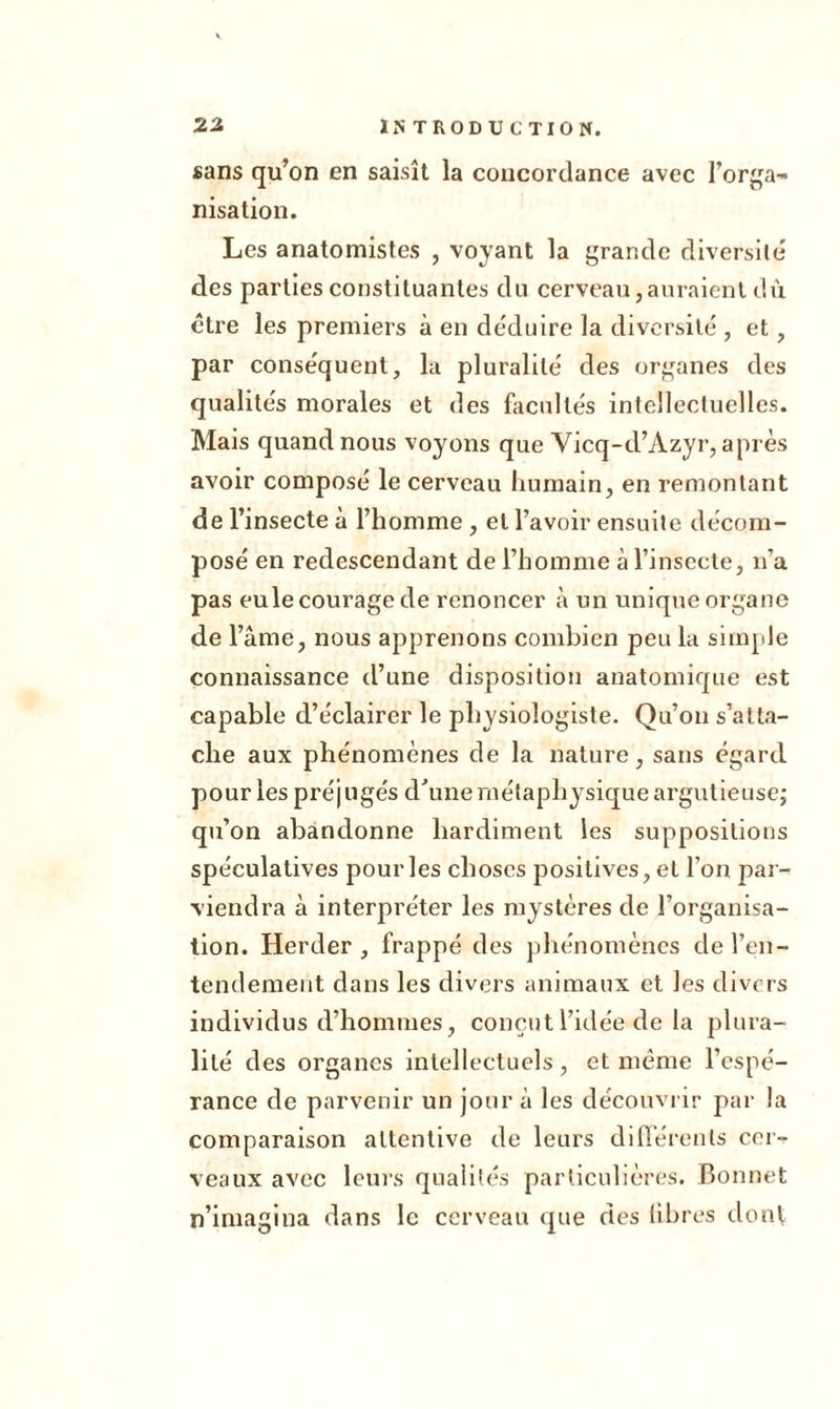 sans qu’on en saisît la concordance avec l’orga- nisation. Les anatomistes , voyant la grande diversité' des parties constituantes du cerveau,auraient dû être les premiers à en de'duire la diversité , et, par conséquent, la pluralité des organes des qualités morales et des facultés intellectuelles. Mais quand nous voyons que Vicq-d’Azyr, après avoir composé le cerveau humain, en remontant de l’insecte à l’homme, et l’avoir ensuite décom- posé en redescendant de l’homme à l’insecte, n’a pas eule courage de renoncer à un unique organe de l’âme, nous apprenons combien peu la simple connaissance d’une disposition anatomique est capable d’éclairer le physiologiste. Qu’on s’atta- che aux phénomènes de la nature, sans égard pour les préjugés d'une métaphysique argutieusej qu’on abandonne hardiment les suppositions spéculatives pour les choses positives, et l’on par- viendra à interpréter les mystères de l’organisa- tion. Herder , frappé des phénomènes de l’en- tendement dans les divers animaux et les divers individus d’hommes, conçut l’idée de la plura- lité des organes intellectuels, et même l’espé- rance de parvenir un jour à les découvrir par la comparaison attentive de leurs différents cer- veaux avec leurs qualités particulières. Bonnet n’imagina dans le cerveau que des libres dont