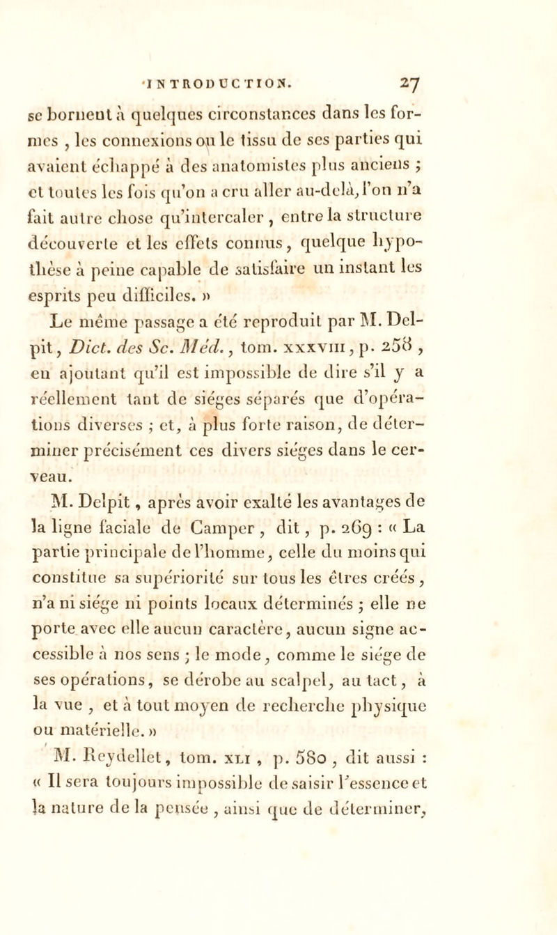 sc bornent à quelques circonstances dans les for- mes , les connexions ou le tissu de scs parties qui avaient échappé à des anatomistes plus anciens ; cl toutes les fois qu’on a cru aller au-delà. Ton n’a fait autre chose qu’intercaler , entre la structure découverte et les effets connus, quelque hypo- thèse à peine capable de satislàire un instant les esprits peu difficiles. » Le meme passage a été reproduit par M. Dcl- pit, Dict. des Sc. Méd., tom. xxxvm, p. 258 , en ajoutant qu’il est impossible de dire s’il y a réellement tant de sièges séparés que d’opéra- tions diverses ; et, à plus forte raison, de déter- miner précisément ces divers sièges dans le cer- veau. M. Deîpit, après avoir exalté les avantages de la ligne faciale de Camper , dit, p. 2G9 : « La partie principale de l’homme, celle du moins qui constitue sa supériorité sur tous les êtres créés , n’a ni siège ni points locaux déterminés ; elle ne porte avec elle aucun caractère, aucun signe ac- cessible .à nos sens ; le mode, comme le siège de ses opérations, se dérobe au scalpel, au tact, à la vue , et cà tout moyen de recherche physique ou matérielle. » M. Reydellet, tom. xli , p. 5So , dit aussi : « Usera toujours impossible de saisir l’essence et la nature de la pensée , ainsi que de déterminer.