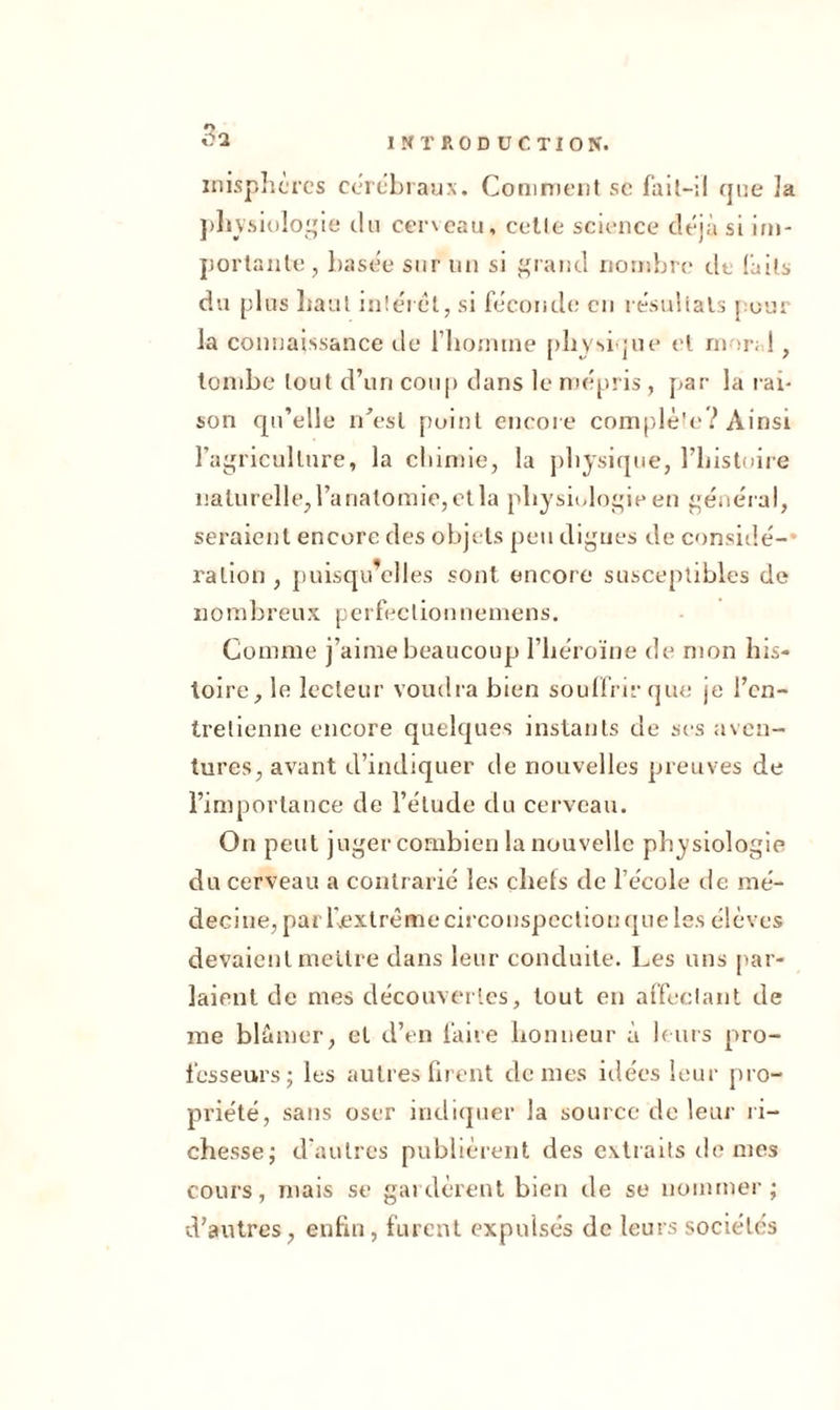 INTRODUCTION. inisphèrcs cérébraux. Comment sc fait-il que îa physiologie du cerveau, cette science déjà si im- portante, basée sur un si grand nombre de faits du plus haut intérêt, si féconde en résultats pour la connaissance de l'homme physique et mor; !, tombe tout d’un coup dans le mépris , par la rai- son qu’elle idesl point encore complète? Ainsi l’agriculture, la chimie, la physique, l’histoire naturelle, l’anatomie, et la physiologie en général, seraient encore des objets peu digues de considé- ration , puisqu’elles sont encore susceptibles de nombreux perfeclionnemens. Comme j’aime beaucoup l’héroïne de mon his- toire, le lecteur voudra bien souffrir que je l’en- tretienne encore quelques instants de scs aven- tures, avant d’indiquer de nouvelles preuves de l’importance de l’élude du cerveau. On peut juger combien la nouvelle physiologie du cerveau a contrarié les chefs de l’école de mé- decine, pai l'extrême circonspection que les élèves devaient mettre dans leur conduite. Les uns par- laient de mes découvertes, tout en affectant de me blâmer, et d’en faire honneur à leurs pro- fesseurs; les autres firent dentés idées leur pro- priété, sans oser indiquer la source de leur ri- chesse; d’autres publièrent des extraits de mes cours, mais se gardèrent bien de se nommer; d’autres, enfin, furent expulsés de leurs sociétés