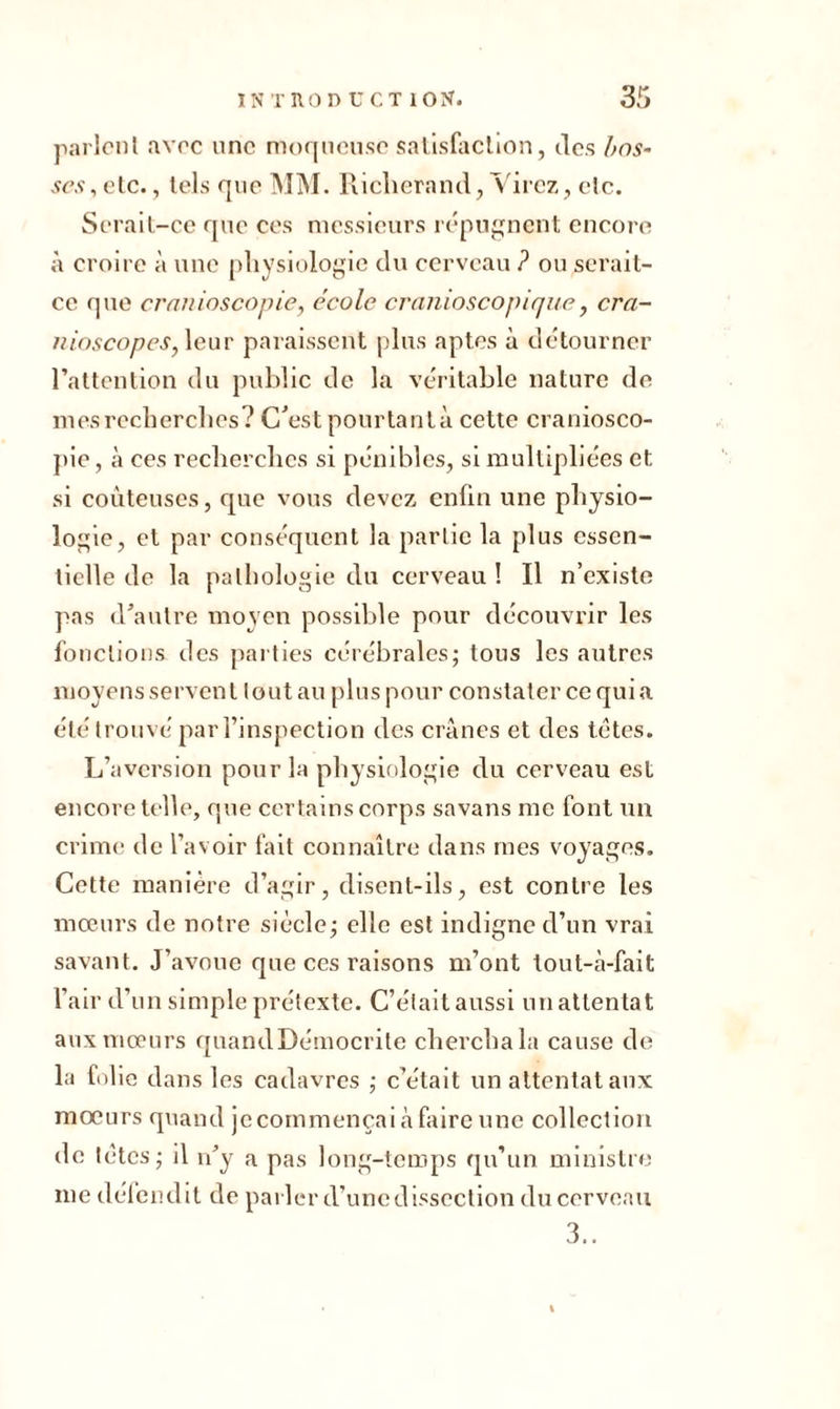 parlent avec une moqueuse satisfaction, des l>os- ses,etc., tels que MM. Riclierand, Virez, etc. Serait-ce que ces messieurs répugnent encore à croire à une physiologie du cerveau ? ou serait- ce que crnnioscopie, école cranioscopique, cra- nioscopes, leur paraissent plus aptes à détourner l’attention du public de la véritable nature de ni es recherches? C’est pourtant à cette craniosco- pie, à ces recherches si pénibles, si multipliées et si coûteuses, que vous devez enfin une physio- logie, et par conséquent la partie la plus essen- tielle de la pathologie du cerveau ! Il n’existe pas d’autre moyen possible pour découvrir les fonctions des parties cérébrales; tous les autres moyens servent tout au plus pour constater ce qui a été trouvé par l’inspection des crânes et des têtes. L’aversion pour la physiologie du cerveau est encore telle, que certains corps savans me font un crime de l’avoir fait connaître dans mes voyages. Cette manière d’agir, disent-ils, est contre les mœurs de notre siècle; elle est indigne d’un vrai savant. J’avoue que ces raisons m’ont tout-à-fait l’air d’un simple prétexte. C’était aussi un attentat aux mœurs quandDémocrite chercha la cause de la folie dans les cadavres ; c’était un attentat aux moeurs quand je commençai â faire une collection de têtes; il n’y a pas long-temps qu’un ministre me défendit de parler d’une dissection du cerveau 3..