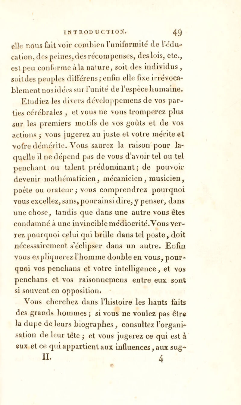 elle nous fait voir combien luniformilé de l'édu- cation, des peines* des récompenses, des lois, etc., esl peu conforme à la nature, soit des individus , soit des peuples dilïerens ; enfin elle fixe irrévoca- blement nosidées sur l’unité de l’espèce humaine. Etudiez les divers développeniens de vos par- ties cérébrales , et vous ne vous tromperez plus sur les premiers motifs de vos goûts et de vos actions ; vous jugerez au juste et votre mérite et votre démérite. Vous saurez la raison pour la- quelle il ne dépend pas de vous d’avoir tel ou tel penchant ou talent prédominant; de pouvoir devenir mathématicien, mécanicien , musicien, poète ou orateur; vous comprendrez pourquoi vous excellez, sans, pour ainsi dire, y penser, dans une chose, tandis que dans une autre vous êtes condamné à une invincible médiocrité.Vous ver- rez pourquoi celui qui brille dans tel poste, doit nécessairement s’éclipser dans un autre. Enfin vous expliquerez l’homme double en vous, pour- quoi vos penchans et votre intelligence, et vos penchans et vos raisonneinens entre eux sont si souvent en opposition. Vous cherchez dans l’histoire les hauts faits des grands hommes ; si vous ne voulez pas être la dupe de leurs biographes , consultez l’organi- sation de leur tête ; et vous jugerez ce qui est à eux et ce qui appartient aux influences, aux sug- II. 4