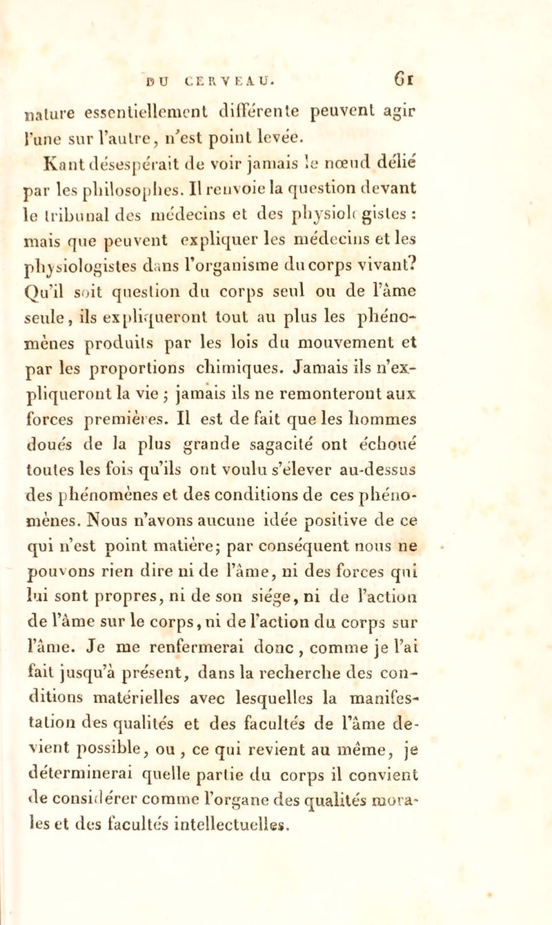 Cl nature essentiellement différente peuvent agir l’une sur l’autre, n’est point levée. Kant désespérait de voir jamais le nœud délié par les philosophes. Il renvoie la question devant le tribunal des médecins et des physioh gisles : mais que peuvent expliquer les médecins et les physiologistes dans l’organisme du corps vivant? Qu’il soit question du corps seul ou de l’âme seule, ils expliqueront tout au plus les phéno- mènes produits par les lois du mouvement et par les proportions chimiques. Jamais ils n’ex- pliqueront la vie ; jamais ils ne remonteront aux forces premières. Il est de fait que les hommes doués de la plus grande sagacité ont échoué toutes les fois qu’ils ont voulu s’élever au-dessus des phénomènes et des conditions de ces phéno- mènes. Nous n’avons aucune idée positive de ce qui n’est point matière; par conséquent nous ne pouvons rien dire ni de l’âme, ni des forces qui lui sont propres, ni de son siège, ni de l’action de l’âme sur le corps, ni de l'action du corps sur l’âme. Je me renfermerai donc , comme je l’ai fait jusqu’à présent, dans la recherche des con- ditions matérielles avec lesquelles la manifes- tation des qualités et des facultés de l’âme de- vient possible, ou , ce qui revient au meme, je déterminerai quelle partie du corps il convient de considérer comme l’organe des qualités mora- les et des facultés intellectuelles.