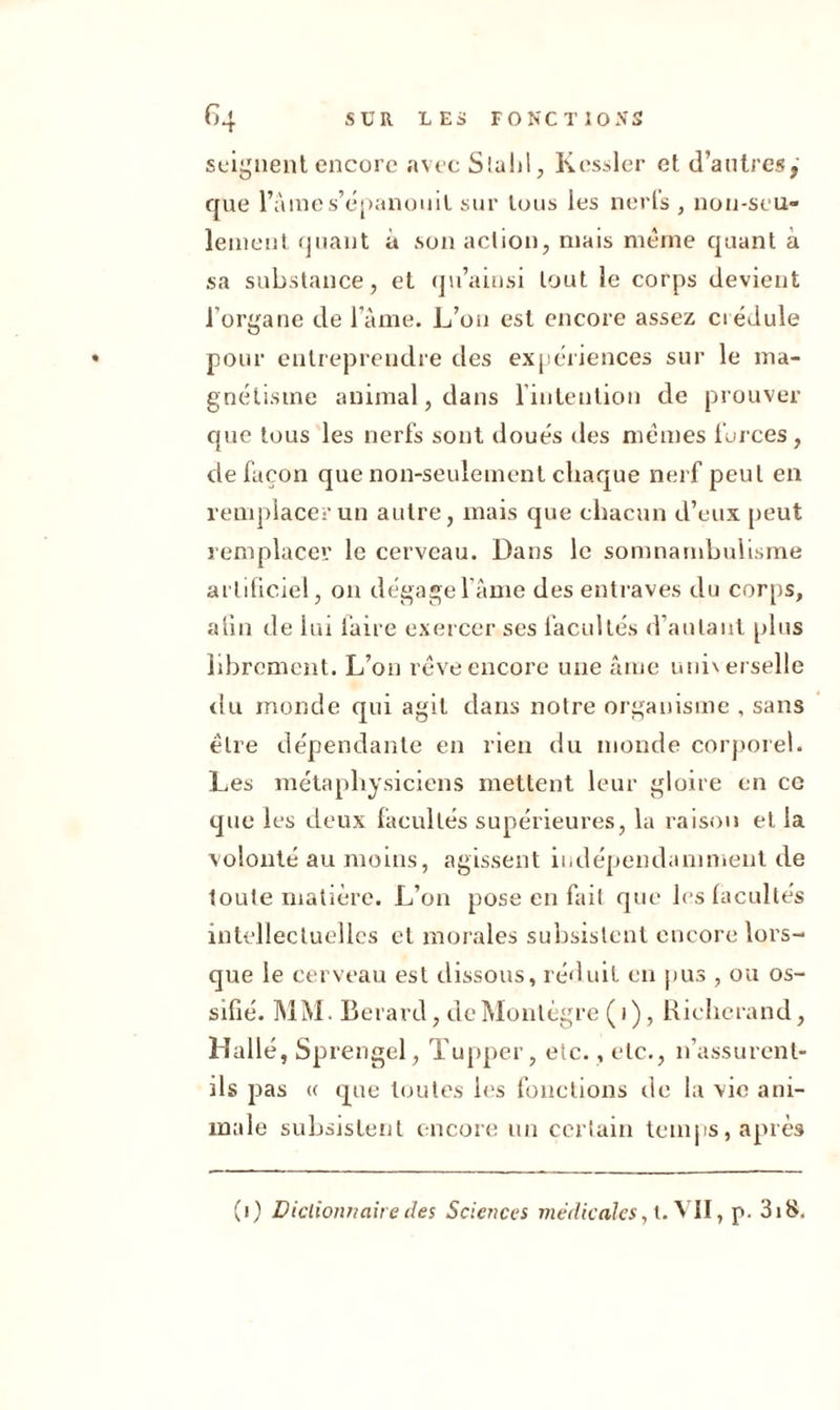 soignent encore avec Slahl, Kessler et d’antres,' que l’âme s’épanouit sur tous les nerls , non-seu- lement quant à son action, mais même quant à sa substance, et qu’ainsi tout le corps devient l’organe de l’âme. L’on est encore assez crédule pour entreprendre des expériences sur le ma- gnétisme animal, dans l'intention de prouver que tous les nerfs sont doués des mêmes forces, de façon que non-seulement chaque nerf peut en remplacer un autre, mais que chacun d’eux peut remplacer le cerveau. Dans le somnambulisme artificiel, on dégage l’âme des entraves du corps, a lin de lui faire exercer ses facultés d’autant plus librement. L’on rêve encore une âme universelle du monde qui agit dans notre organisme , sans être dépendante en rien du monde corporel. Les métaphysiciens mettent leur gloire en ce que les deux facultés supérieures, la raison et la volonté au moins, agissent indépendamment de toute matière. L’on pose en fait que les facultés intellectuelles et morales subsistent encore lors- que le cerveau est dissous, réduit en pus , ou os- sifié. MM. Berarcl, deMontègre(i), Richerand, Halle, Sprengel, Tupper, etc., etc., n’assurent- ils pas « que toutes les fonctions de la vie ani- male subsistent encore un certain temps, après (i) Dictionnaire des Sciences médicales, l. VII, p. 3i8,