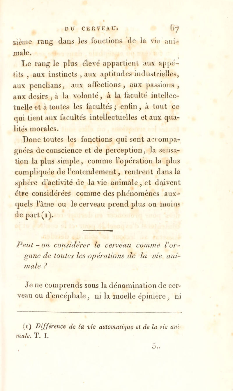 sieme rang dans les fonctions de la vie ani- male. » Le rang le plus élevé appartient aux appé- tits , aux instincts , aux aptitudes industrielles, aux penclians, aux affections , aux passions , aux désirs , à la volonté, à la faculté intellec- tuelle et à toutes les fil cul tés ; enfin, à tout ce qui tient aux facultés intellectuelles et aux qua- lités morales. Donc toutes les fonctions qui sont accompa- gnées de conscience et de perception, la sensa- tion la plus simple, comme l’opération la plus compliquée de f entendement, rentrent dans la sphère d'activité de la vie animale, et doivent cire considérées comme des phénomènes aux- quels lame ou le cerveau prend plus ou moins de part(i). Peut - on considérer le cerveau comme Vor- gane de toutes les opérations de la vie ani- male ? Je ne comprends sous la dénomination de cer- veau ou d’encéphale, ni la moelle épinière, ni (i) Différence de la vie automatique et de la vie ani- male. T. I.