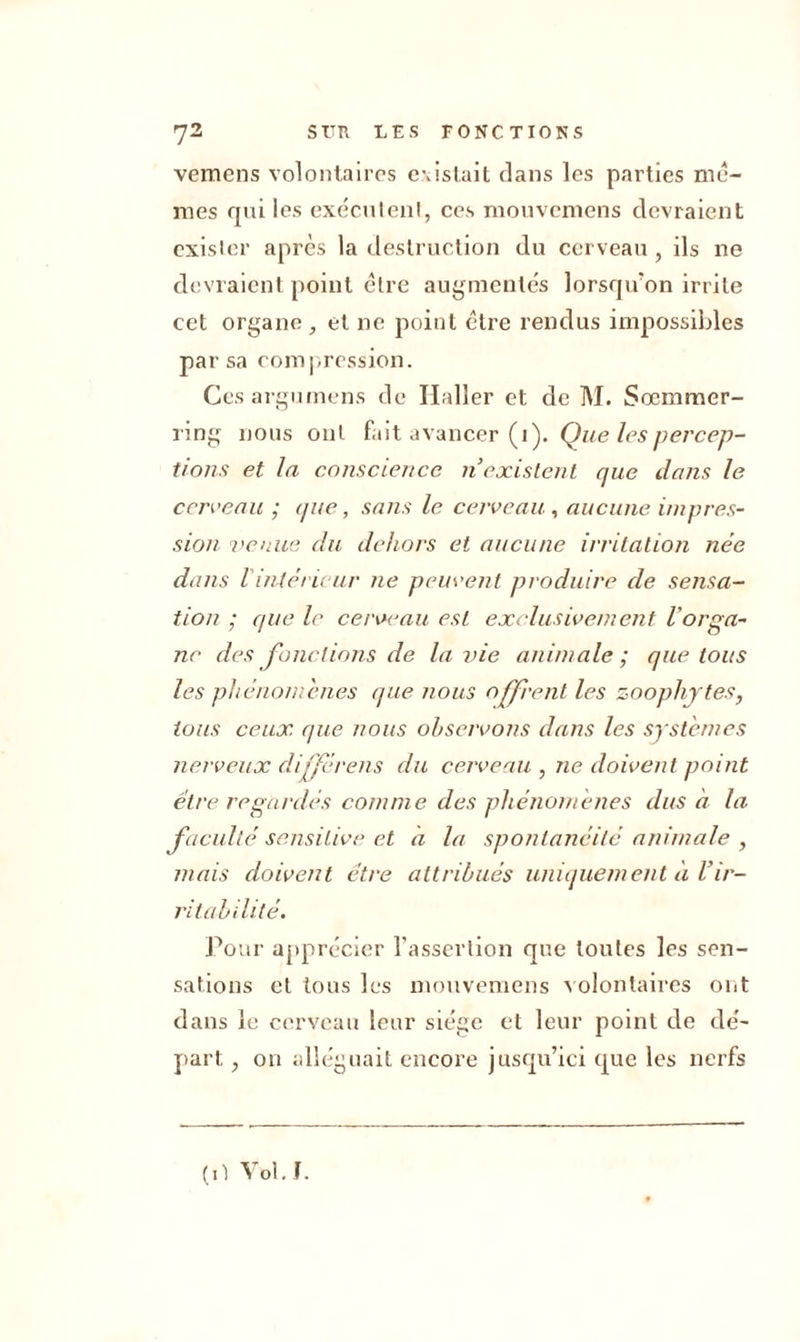 vemens volontaires c\islait dans les parties me- mes qui les exécutent, ces mouvemens devraient exister après la destruction du cerveau , ils ne devraient point être augmentés lorsqu'on irrite cet organe , et ne point être rendus impossibles par sa compression. Cesargumens de Ilaller et de M. Sœmmer- ring nous ont fait avancer (i). Que les percep- tions et la conscience n existent que dans le cerveau ; que, sans le cerveau , aucune impres- sion venue du dehors et aucune irritation née dans 1 intérieur ne peuvent produire de sensa- tion ; que le cerveau est exclusivement l'or pa- ne des fonctions de la vie animale; quêtons les phénomènes que nous offrent les zoophjtes, tous ceux que nous observons dans les systèmes nerveux différais du cerveau , ne doivent point être regardés comme des phénomènes dus à la faculté sensitive et à la spontanéité animale , mais doivent être attribués uniquement à Vir- ritabilité. Pour apprécier l’assertion que toutes les sen- sations et tous les mouvemens volontaires ont dans le cerveau leur siège et leur point de dé- part , on alléguait encore jusqu’ici que les nerfs (il Vol. J.