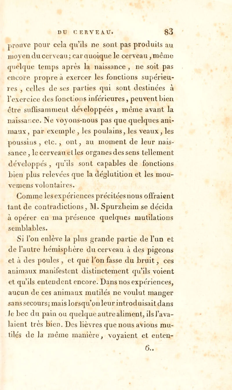 prouve pour cela qu’ils ne sont pas produits au moyen du cerveau ; car Quoique le cerveau, même quelque temps après la naissance, ne soit pas encore propre à exercer les fonctions supérieu- res , celles de ses parties qui sont destinées à l’exercice des fonctions inférieures, peuvent bien être suffisamment développéés , même avant la naissance. Ne voyons-nous pas que quelques ani- maux, par exemple , les poulains, les veaux, les poussins , etc. , ont, au moment de leur nais- sance, le cerveau elles organes des sens tellement développés , qu’ils sont capables de fonctions bien plus relevées que la déglutition et les mou- veniens volontaires. Comme les expériences précitéesnous offraient tant de contradictions, M. Spurzheim se décida à opérer en ma présence quelques mutilations semblables. Si l’on enlève la plus grande partie de l’un et de l’autre hémisphère du cerveau à des pigeons et à des poules , et que Fon fasse du bruit, ces animaux manifestent distinctement qu’ils voient et qu’ils entendent encore. Dans nos expériences, aucun de ces animaux mutilés ne voulut manger sans secours; mais lorsqu’on leur introduisait dans Je bec du pain ou quelque autre aliment, ils l’ava- laient très bien. Des lièvres que nous avions mu- tilés de la même manière, voyaient et enten- 6..