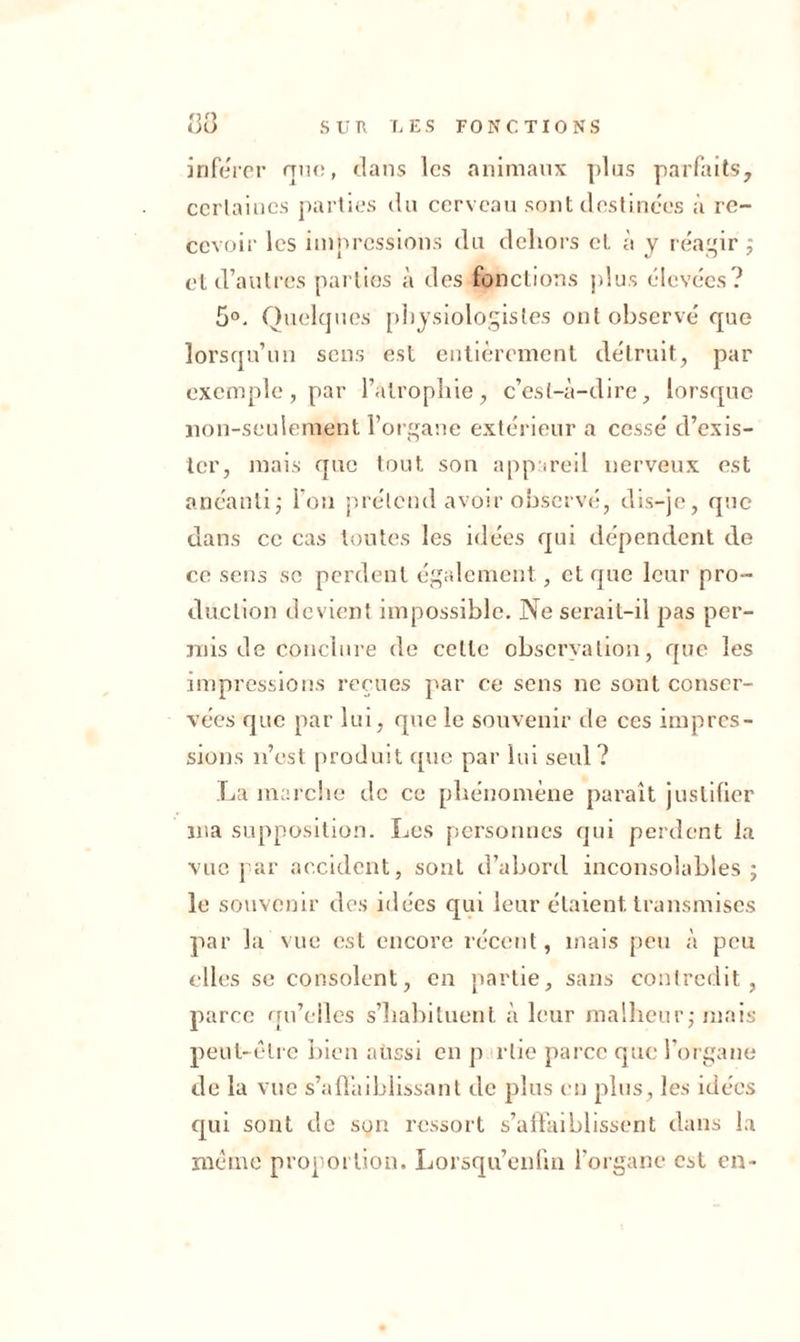 inférer que, dans les animaux plus parfaits, certaines parties du cerveau sont destinées à re- cevoir les impressions du dehors et à y réagir ; et d’autres parties à des fonctions plus élevées? 5°. Quelques physiologistes ont observé que lorsqu’un sens est entièrement détruit, par exemple, par l’atrophie, c’est-à-dire, lorsque non-seulement l’organe extérieur a cessé d’exis- ter, mais que tout son appareil nerveux est anéanti ; l’on prétend avoir observé, dis-je, que dans ce cas toutes les idées qui dépendent de ce sens se perdent également, et que leur pro- duction devient impossible. Ne serait-il pas per- mis de conclure de celle observation, que les impressions reçues par ee sens ne sont conser- vées que par lui, que le souvenir de ces impres- sions n’est produit que par lui seul? La marche de ce phénomène paraît justifier nia supposition. Les personnes qui perdent la vue par accident, sont d’abord inconsolables; le souvenir des idées qui leur étaient transmises par la vue est encore récent, mais peu à peu elles se consolent, en partie, sans contredit, parce qu’elles s’habituent à leur malheur; mais peut-être bien aussi en p rtic parce que l’organe de la vue s’affaiblissant de plus en plus, les idées qui sont de son ressort s’affaiblissent dans la même proportion. Lorsqu’enfm l’organe est en-