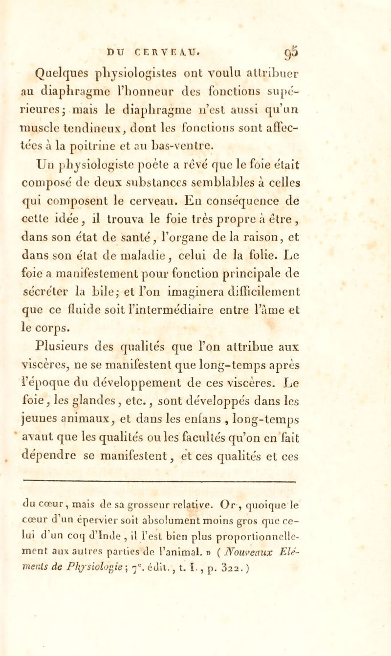 Quelques physiologistes ont voulu attribuer au diaphragme l’honneur des fonctions supé- rieures; mais le diaphragme n’est aussi qu’un muscle tendineux, dont les fonctions sont affec- tées à la poitrine et au bas-ventre. Un physiologiste poète a rêvé que le foie était composé de deux substances semblables à celles qui composent le cerveau. Eu conséquence de celle idée, il trouva le foie très propre à être , dans son état de santé, l’organe de la raison, et dans son état de maladie, celui de la folie. Le foie a manifestement pour fonction principale de sécréter la bile; et l’on imaginera difficilement que ce fluide soit l’intermédiaire entre lame et le corps. Plusieurs des qualités que l’on attribue aux viscères, ne se manifestent que long-temps après l'époque du développement de ces viscères. Le foie, les glandes, etc., sont développés dans les jeunes animaux, et dans les enfans , long-temps avant que les qualités ouïes facultés qu’on en fait dépendre se manifestent, et ces qualités et ces du cœur, mais de sa grosseur relative. Or-, quoique le cœur d’un épervier soit absolument moins gros que ce- lui d un coq d’Inde , il l’est bien plus proportionnelle- ment aux autres parties de l’animal. » ( Nouveaux Elé- ments de Physiologie ; ne. édit., t. I., p. 322. )