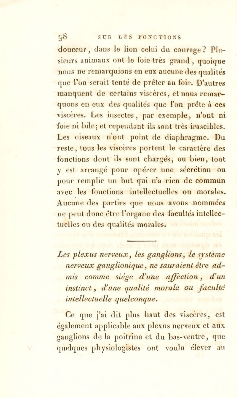 douceur, dans le lion celui du courage? Plu- sieurs animaux ont le foie très grand, quoique nous ne remarquions en eux aucune des qualités que l’on serait lente de prêter au foie. D’autres manquent de certains viscères, et. nous remar- quons en eux des qualités que l’on prête à ces viscères. Les insectes, par exemple, n’ont ni foie ni bile; et cependant ils sont très irascibles. Les oiseaux n'ont point de diaphragme. Du reste, tous les viscères portent le caractère des fonctions dont ils sont chargés, ou bien, tout y est arrangé pour opérer une sécrétion ou pour remplir un but qui n’a rien de commun avec les fonctions intellectuelles ou morales. Aucune des parties que nous avons nommées 11e peut donc être l’organe des facultés intellec- tuelles ou des qualités morales. Les plexus nerveux, les ganglions, le système nerveux ganglionique, ne sauraient être ad- mis comme siège d’une affection, d’un instinct, d’une qualité morale ou faculté intellectuelle quelconque. Ce que j’ai dit plus haut des viscères, est également applicable aux plexus nerveux et aux ganglions de la poitrine et du bas-ventre, que quelques physiologistes ont voulu élever au