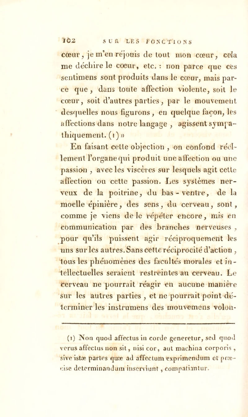 cœur, je m’en réjouis de tout mon cœur, cela me déchiré le cœur, etc. : non parce que ces sentimens sont produits dans le cœur, mais par- ce que , dans toute affection violente, soit le cœur, soit d’autres parties, par le mouvement desquelles nous figurons, en quelque façon, les affections dans notre langage , agissent sympa- thiquement. (1 ) » En faisant cette objection , on confond réel- lement l’organequi produit une affection ou une passion , avec les viscères sur lesquels agit cette affection ou cette passion. Les systèmes ner- veux de la poitrine, du bas-ventre, de la moelle épinière, des sens, du cerveau, sont, comme je viens de le répéter encore, mis en communication par des branches nerveuses , pour qu’ils puissent agir réciproquement les uns sur les antres. Sans cette réciprocité d’action , tous les phénomènes des facultés morales et in- tellectuelles seraient restreintes an cerveau. Le cerveau ne pourrait réagir en aucune manière sur les autres parties , et ne pourrait point dé- terminer les instrumens des mouvemens volon- (i) Non quod affectusin corde generetur, sed quod verus affectus non sit, nisi cor, aut machina corporis, sive istæ partes quæ ad affectum exprimendum et præ- e.ise determinandum inserviunt, comnatiantur.