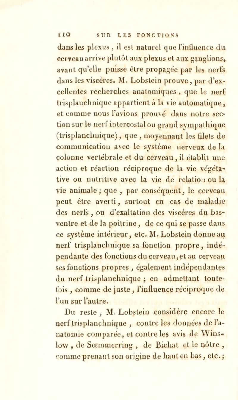 dans les plexus , il esl naturel cjuc l’influence du cerveau arrive plutôt aux plexus et aux ganglions, avant qu’elle puisse être propagée par les nerfs dans les viscères. M. Lobstein prouve, par d’ex- cellentes recherches anatomiques , que le nerf trisplanchnique appartient à la vie automatique, et comme nous l’avions prouvé dans notre sec- tion sur le nerl intercostal ou grand sympathique (trisplanchnique) , que , moyennant les filets de communication avec le système nerveux de la colonne vertébrale et du cerveau , il établit une action et réaction réciproque de la vie végéta- tive ou nutritive avec la vie de relation ou la vie animale; que , par conséquent, le cerveau peut être averti, surtout en cas de maladie des nerfs, ou d’exaltation des viscères du bas- ventre et de la poitrine, de ce qui se passe dans ce système intérieur, etc. M. Lobstein donne au nerf trisplanchnique sa fonction propre, indé- pendante des fonctions du cerveau,et au cerveau ses fonctions propres, également indépendantes du nerf trisplanchnique ; en admettant toute- fois , comme de juste , l’inlluence réciproque de l’un sur l’autre. Du resLe , M. Lobstein considère encore le nerf trisplanchnique , contre les données de l’a- natomie comparée, et contre les avis de Wins- low , de Sœmmcrring , de Bieliat et le nôtre , comme prenant son origine de haut en bas, etc. ;