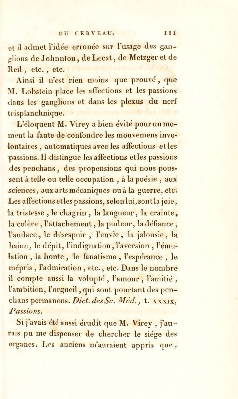 el il admet l’idée erronée sur l’usage des gan- glions de Johnnton, de Lccat, de Metzger et de llcil , etc. , etc. Ainsi il n’est rien moins que prouvé, que M. Lol)slein place les affections et les passions dans les ganglions et dans les plexus du nerf trisplanchnique. L’éloquent M. Virey a bien évité pour un mo- ment la faute de confondre les mouvemens invo- lontaires, automatiques avec les affections et les passions. 11 distingue les affections et les passions des penehans , des propensions qui nous pous- sent à telle ou telle occupation , à la poésie , aux sciences, aux arts mécaniques ou à la gueri’e, etc. Les affections elles passions, selonlui,sontla joie, la tristesse , le chagrin , la langueur, la crainte, la colère , l’attachement, la pudeur, la défiance, l’audace, le désespoir , l’envie, la jalousie, la haine, le dépit, l’indignation, l’aversion , l’ému- lation , la honte , le fanatisme , l’espérance , le mépris , l’admiration, etc., etc. Dans le nombre il compte aussi la volupté, l’amour, l’amitié, l’ambition, l’orgueil, qui sont pourtant des pen- chans permanens. Dict. desSc. Méd., t. xxxix, Passions. Si j’avais été aussi érudit que M. Virey , j’au- rais pu me dispenser de chercher le siège des organes. Les anciens m’auraient appris que ,