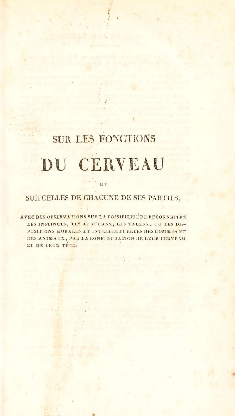 DU CERVEAU SUR CELLES DE CHACUNE DE SES PARTIES, AVEC DES OBSERVATIONS SUR LA POSSIBILITE DE RECONNAITRE LES INSTINCTS, LES FENCIIANS, LES TALENS, OU LES DIS- POSITIONS MORALES ET INTELLECTUELLES DES HOMMES ET DES ANIMAUX, PAR LA CONFIGURATION DE LEUR CERVEAU ET DE LEUR TÈTE.