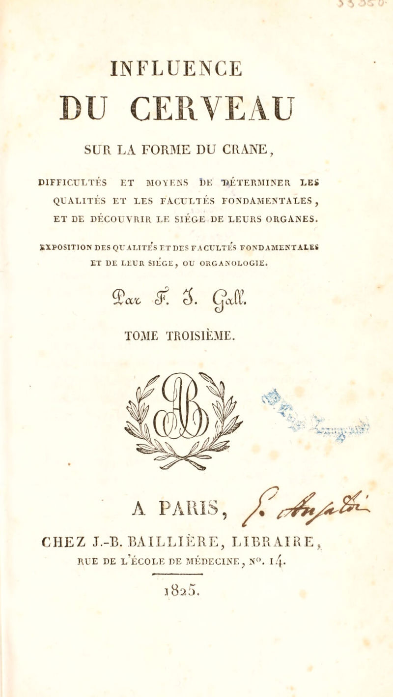 ^ 05 INFLUENCE DU CERVEAU SUR LA FORME DU CRANE, DIFFICULTÉS ET MOYENS 1)E DÉTERMINER. LES QUALITÉS ET LES FACULTÉS FONDAMENTALES, ET DE DÉCOUVRIR LE SIÈGE DE LEURS ORGANES. EXPOSITION DES QUALITES ET DES FACULTe’s FONDAMENTALES ET DE LEUR SIEGE, OU ORGANOLOGIE. Q<XrC cL c5. gjt TOME TROISIÈME. A PARIS, J? CHEZ J.-B. BAILLIÈRE, LIBRAIRE, RUE DE L’ÉCOLE DE MÉDECINE, N°. i/j- ] Bao.