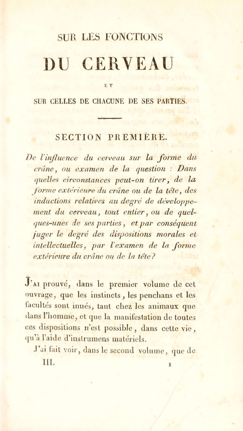 DU CERVEAU E T SUR CELLES DE CHACUNE DE SES PARTIES- SECTION PREMIÈRE. De l influence du cerveau sur la forme du crâne, ou examen de la question : Dans quelles circonstances peut-on tirer, de la forme extérieure du crâne ou de la tête, des inductions relatives au degré de développe- ment du cerveau, tout entier, ou de quel- ques-unes de ses parties, et par conséquent juger le degré des dispositions morales et intellectuelles, par l'examen de la forme extérieure du crâne ou de la tête ? J’ai prouvé, dans le premier volume de cet ouvrage, que les instincts , les penchans et les facultés sont inués, tant chez les animaux que dans l’homme, et que la manifestation de toutes ces dispositions n’est possible, dans cette vie, qu’à l’aide d’inslrumcns matériels. J ai tait voir, dans le second volume, que de III.