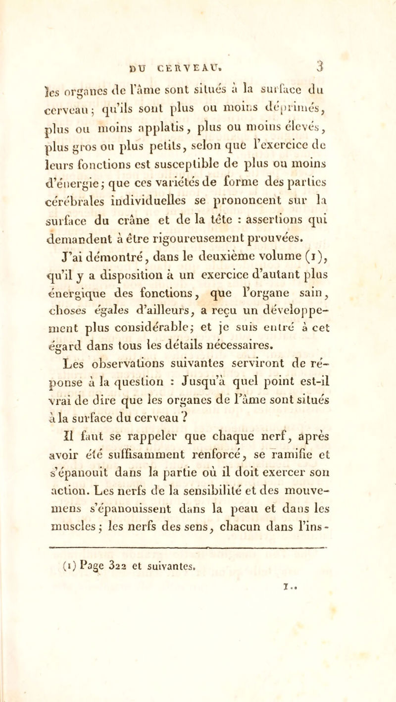 ïcs organes de l’âme sont situés à la surface du cerveau; qu’ils sont plus ou moins déprimés, plus ou moins applatis, plus ou moins élevés, plus gros ou plus petits, selon que l’exercice de leurs fonctions est susceptible de plus ou moins d’énergie; que ccs variétés de forme des parties cérébrales individuelles se prononcent sur la surface du crâne et de la tête : assertions qui demandent à être rigoureusement prouvées. J’ai démontré, dans le deuxième volume (i), qu’il y a disposition à un exercice d’autant plus énergique des fonctions, que l’organe sain, choses égales d’ailleurs, a reçu un développe- ment plus considérable; et je suis entré à cet éeard dans tous les détails nécessaires. O Les observations suivantes serviront de ré- ponse à la question : Jusqu’à quel point est-il vrai de dire que les organes de l'âme sont situés à la surface du cerveau ? Ï1 faut se rappeler que chaque nerf, après avoir été suffisamment renforcé, se ramifie et s’épanouit dans la partie où il doit exercer son action. Les nerfs de la sensibilité et des mouve- mens s’épanouissent dans la peau et dans les muscles; les nerfs des sens, chacun dans l’ins- (i) Page 322 et suivantes. T..