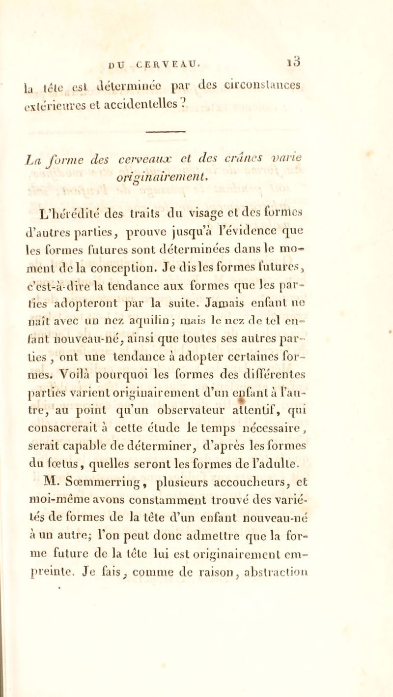 la lé le est déterminée par des circonstances extérieures et accidentelles .’ La forme des cerveaux et des crânes varie originairement. L’iie'icdrté des traits du visage et des formes d’autres parties, prouve jusqu’à l’évidence que les formes futures sont déterminées clans le mo» Dirent delà conception. Je dis les formes futures, c’est-à clire la tendance aux formes que les par- lies adopteront par la suite. Jamais enfant ne naît avec un nez aquilin ; mais le nez de tel en- fant nouveau-né, ainsi que toutes ses autres par- ties , ont une tendance à adopter certaines for - mes. Voilà pourquoi les formes des différentes parties varient originairement d’un enfant à l’au- tre, au point qu’un observateur attentif, qui consacrerait à cette élude le temps nécessaire, serait capable de déterminer, d’après les formes du fœtus, quelles seront les formes de l’adulte. M. Sœmmerring, plusieurs accoucheurs, et moi-même avons constamment trouvé des varié- tés de formes de la tête d’un enfant nouveau-né à un autre; l’on peut donc admettre que la for- me future de la tête lui est originairement em- preinte. Je fais, comme de raison, abstraction