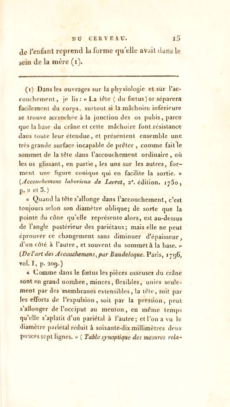 de J’eafant reprend la forme qu'elle avait dans le sein de la mère (i). (i) Dans les ouvrages sur la physiologie et sur l’ac- couchement, je lis : « La tête ( du fœtus) se séparera facilement du corps, surtout si la mâchoire inférieure se trouve accrochée à la jonction des os pubis, parce que la base du crâne et cette mâchoire font résistance dans toute leur étendue, et présentent ensemble une très grande surface incapable de prêter , comme fait le sommet de la tète dans l’accouchement ordinaire, où les os glissant, en partie, les uns sur les autres, for- ment une figure conique qui en facilite la sortie. » {Accourhemens laborieux de Levret, 2e. édition, i y 5o , p. 2 et 5. ) « Quand la tête s’allonge dans l’accouchement, c’est toujours selon son diamètre oblique; de sorte que la pointe du cône qu’elle représente alors, est au-dessus de l’angle postérieur des pariétaux; mais elle ne peut éprouver ce changement sans diminuer d’épaisseur, d’un côté à l’autre, et souvent du sommet à la hase. » (De l'art des Accouchemens, par Baudeloque. Paris, 1796, vol. I, p. 20g.) « Comme dans le fœtus les pièces osseuses du crâne sont en grand nombre, minces, (lexibles, unies seule- ment par des membranes extensibles, la tête, soit par les efforts de l’expulsion, soit par la pression, peut s’allonger de l’occiput au menton, en même temps qu’elle s’aplatit d’un pariétal à l’autre; et l’on a vu le diamètre pariétal réduit à soixante-dix millimètres deux- pouces sept lignes. » ( Table synoptique des mesures rela-