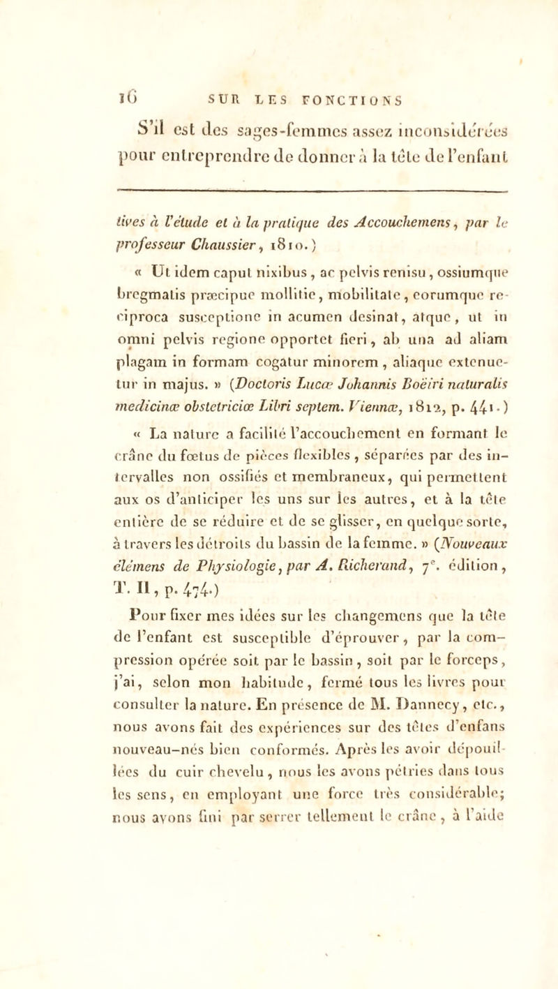 iG S’il est des sages-femmes assez inconsidérées pour entreprendre de donner à la tète de l’enfant l'wes à Vélude et à la pratique des Accouchcmcns, par le professeur Chaussier, 181 o. ) « Ul idem caput nixibus, ac pelvis renisu , ossiumque bregmaLis præcipue mollitie, mobilitale, eorumque re riproca susceptionc in acumcn dosinat, atque, ut in omni pelvis regione opportet fieri, ab una ad aliam plagam in formam cogatur minorem , aliaque extenue- tur in majus. « (Doctoris Lucœ Johannis Boeiri naluralis medicinœ obstclriciœ Libri septem. Viennæ, 1812, p. 44'•) « La nature a facilité l’accouchement en formant le crâne du fœtus de pièces flexibles , séparées par des in- tervalles non ossifiés et membraneux, qui permettent aux os d’anticiper les uns sur les autres, et à la tête entière de se réduire et de se glisser, en quelque sorte, à travers les détroits du bassin de la femme. » (Nouveaux clémens de Physiologie, par A. Pdcherand, 7e. édition, T. Il, p. 4740 Pour fixer mes idées sur les changemens que la télé de l’enfant est susceptible d’éprouver, par la com- pression opérée soit par le bassin, soit par le forceps, j’ai, selon mon habitude, fermé tous les livres pour consulter la nature. En présence de M. Dannecy, etc., nous avons fait des expériences sur des têtes d’enfans nouveau-nés bien conformés. Après les avoir depouil lécs du cuir chevelu, nous les avons pétries dans tous les sens, en employant une force très considérable; nous avons fini par serrer tellement le crâne , à l aide