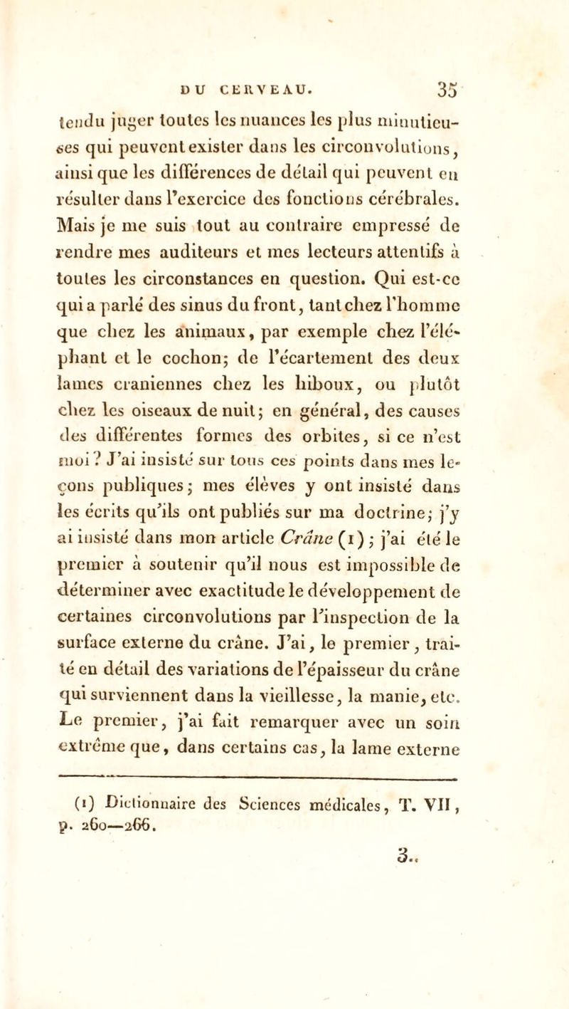 tendu juger toutes les nuances les plus minutieu- ses qui peuvent exister dans les circonvolutions, ainsi que les différences de détail qui peuvent en résulter dans l’exercice des fonctions cérébrales. Mais je me suis tout au contraire empressé de rendre mes auditeurs et mes lecteurs attentifs à toutes les circonstances en question. Qui est-ce quia parlé des sinus du front, tant chez l'homme que chez les animaux, par exemple chez l’élé- phant et le cochon; de l’écartement des deux lames crâniennes chez les hiboux, ou plutôt chez les oiseaux de nuit; en général, des causes des différentes formes des orbites, si ce n’est moi ? J’ai insiste sur tous ces points dans mes le* cous publiques; mes élèves y ont insisté dans les écrits qu’ils ont publiés sur ma doctrine; j’y ai insisté dans mon article Crâne (i) ; j’ai été le premier à soutenir qu’il nous est impossible de déterminer avec exactitude le développement de certaines circonvolutions par l’inspection de la surface externe du crâne. J’ai, le premier , trai- té en détail des variations de l’épaisseur du crâne qui surviennent dans la vieillesse, la manie, etc. Le premier, j’ai fait remarquer avec un soin extrême que, dans certains cas, la lame externe (1) Dictionnaire des Sciences médicales, T. VII, p. 260—266. 3..