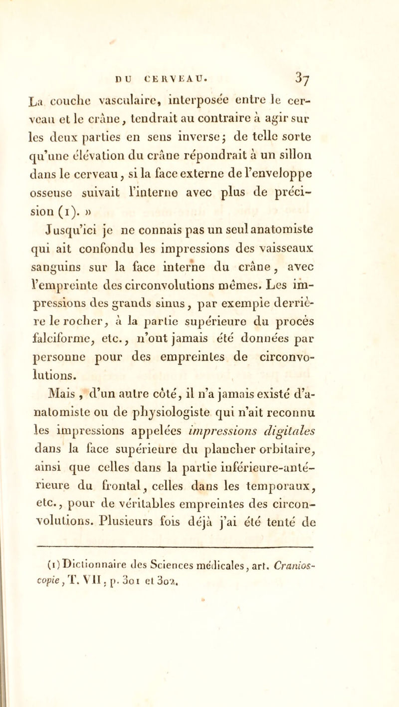 La couche vasculaire, interpose'e entre le cer- veau et le crâne, tendrait au contraire à agir sur les deux parties en sens inverse ; de telle sorte qu’une élévation du crâne répondrait à un sillon dans le cerveau, si la face externe de l’enveloppe osseuse suivait l’interne avec plus de préci- sion (1). » Jusqu’ici je ne connais pas un seul anatomiste qui ait confondu les impressions des vaisseaux sanguins sur la face interne du crâne, avec l’empreinte des circonvolutions memes. Les im- pressions des grands sinus, par exemple derriè- re le rocher, â la partie supérieure du procès falciforme, etc., n’out jamais été données par personne pour des empreintes de circonvo- lutions. Mais , d’un autre côté, il n’a jamais existé d’a- nalomistc ou de physiologiste qui n’ait reconnu les impressions appelées impressions digitales dans la face supérieure du plancher orbitaire, ainsi que celles dans la partie inférieure-anté- rieure du frontal, celles dans les temporaux, etc., pour de véritables empreintes des circon- volutions. Plusieurs fois déjà j’ai été tenté de (i)Dictionnaire des Sciences medicales, art. Cranios- copie, T. VII. p. 3oi et ôo'i.