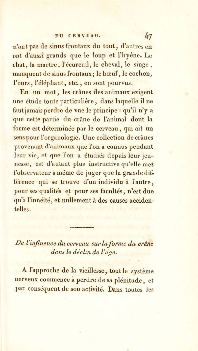 n’ont pas de sinus frontaux du tout, d’autres en ont d’aussi grands que le loup et l’hyène. Le chat, la martre, l’écureuil, le cheval, le singe, manquent de sinus frontaux j le bœuf, le cochon, l’ours, l’éléphant, etc., en sont pourvus. En un mot, les crânes des animaux exigent une étude toute particulière, dans laquelle il ne faut jamais perdre de vue le principe : qu’il n’y a que cette partie du crâne de l’animal dont la forme est déterminée par le cerveau, qui ait un sens pour l’organologie. Une collection de crânes provenant d’animaux que l’on a connus pendant leur vie, et que l’on a étudiés depuis leur jeu- nesse, est d’autant plus instructive qu’elle met l’observateur à meme de juger que la grande dif- férence qui se trouve d’un individu à l’autre, pour ses qualités et pour ses facultés, n’est due qu’à l’iunéité, et nullement à des causes acciden- telles. De V influence du cerveau sur la forme du crâne dans le déclin de Vâge. A l’approche de la vieillesse, tout le système nerveux commence à perdre de sa plénitude, et par conséquent de son activité. Dans toutes les