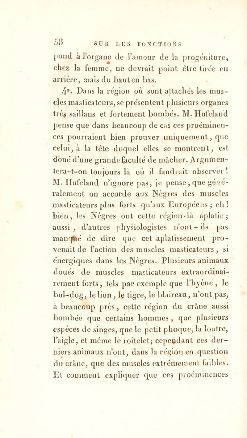 pond à l’organe de l’amour de la progéniture, chez la femme, ne devrait point être tirée en arrière, mais du haut en bas. 4°. Dans la région où sont attachés les mus- cles masticateurs,se présentent plusieurs organes trèg saillans et fortement bombés. M. Hufeland pense que dans beaucoup de cas ces proéminen- ces pourraient bien prouver uniquement, que celui, à la tête duquel elles se montrent, est doué d’une grande faculté de mâcher. Argumen- tera-t-on toujours là où il faudrait observer! M. Hufeland n’ignore pas, je pense, que géné- ralement on accorde aux Nègres des muscles masticateurs plus forts qu’aux Européens ; eh ! bien, les Nègres ont celte région-là aplatie; aussi, d’autres physiologistes n’ont - ils pas manqfeé de dire que cet aplatissement pro- venait de l’action des muscles masticateurs, si énergiques dans les Nègres. Plusieurs animaux doués de muscles masticateurs extraordinai- rement forts, tels par exemple que l'hyène, le bul-dog, le lion, le tigre, le blaireau, n’ont pas, à beaucoup près, cette région du crâne aussi bombée que certains hommes , que plusieurs espèces de singes, que le petit phoque, la loutre, l’aigle, et même le roitelet; cependant ces der- niers animaux n’ont, dans la région en question du crâne, que des muscles extrêmement faibles. Et comment expliquer que ces proéminences
