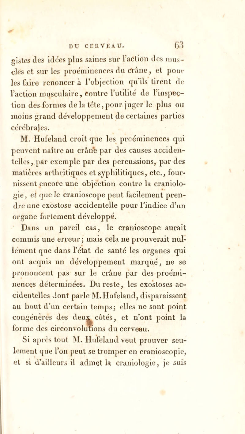 gistcs des idées plus saines sur l’action des mus- cles et sur les proéminences du crâne, et pour les faire renoncer à l’objection qu’ils tirent de l’action musculaire, contre l’utilité de l’inspec- tion des formes delà télé, pour juger le plus ou moins grand développement de certaines parties cérébrales. M. Hufeland croit que les proéminences qui peuvent naître au crâne par des causes acciden- telles, par exemple par des percussions, par des matières arthritiques et syphilitiques, etc., four- nissent encore une objection contre la craniolo- gie, et que le cranioscope peut facilement pren- dre une exostose accidentelle pour l'indice d’un organe fortement développé. Dans un pareil cas, le cranioscope aurait commis une erreur ; mais cela ne prouverait nul- lement que dans l’état de santé les organes qui ont acquis un développement marqué, ne se prononcent pas sur le crâne par des proémi- nences déterminées. Du reste, les exostoses ac- cidentelles dont parle M.Hufeland, disparaissent au bout d’un certain temps; elles ne sont point congénères des deux côtés, et n’ont point la forme des circonvolutions du cerveau. Si après tout M. Hufeland veut prouver seu- lement que l’on peut se tromper en cranioscopie, et si d’ailleurs il admet la craniologie, je suis