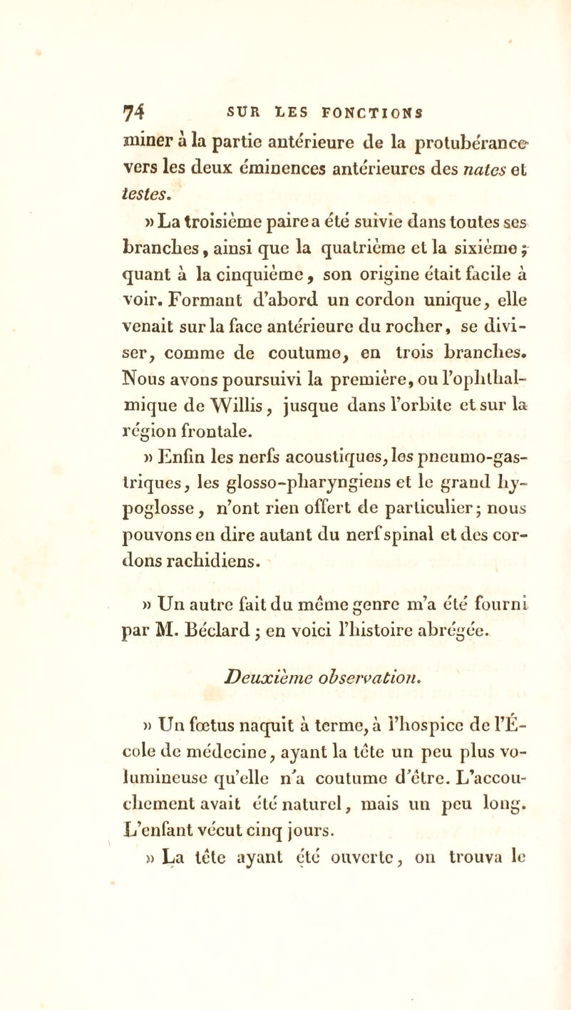 miner à la partie antérieure de la protubérance vers les deux éminences antérieures des nates et testes. » La troisième paire a été suivie dans toutes ses branches, ainsi que la quatrième et la sixième ; quant à la cinquième , son origine était facile à voir. Formant d’abord un cordon unique, elle venait sur la face antérieure du rocher, se divi- ser, comme de coutume, en trois branches. Nous avons poursuivi la première, ou l’ophlhal- mique de Willis , jusque dans l’orbite et sur la région frontale. » Enfin les nerfs acoustiques, les pneumo-gas- triques, les glosso-pharyngiens et le grand hy- poglosse , n’ont rien offert de particulier ; nous pouvons en dire autant du nerf spinal et des cor- dons rachidiens. » Un autre fait du meme genre m’a été fourni par M. Béclard ; en voici l’histoire abrégée. Deuxieme observation. » Un fœtus naquit à terme, à l’hospice de l’É- cole de médecine, ayant la tète un peu plus vo- lumineuse qu’elle n’a coutume d’èlre. L’accou- chement avait été naturel, mais un peu long. L’enfant vécut cinq jours. » La tète ayant été ouverte, on trouva le