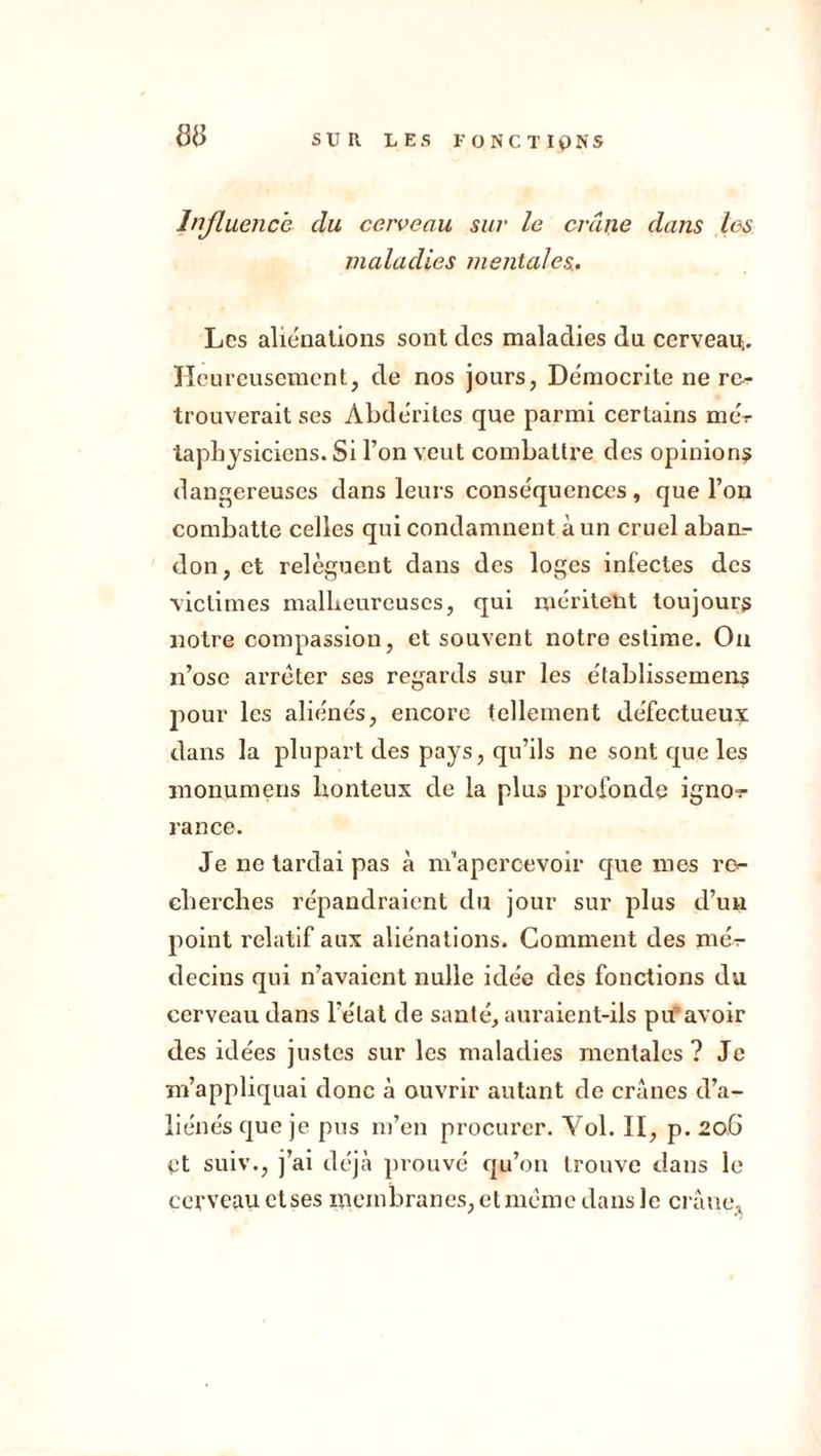 sd Influence du cerveau sur le crâne dans les maladies mentales,. Les aliénations sont des maladies du cerveau.. Heureusement, de nos jours, Démocrite ne re- trouverait ses Àbdérites que parmi certains mér taphysiciens. Si l’on veut combattre des opinions dangereuses dans leurs conséquences , que l’on combatte celles qui condamnent à un cruel abam- don, et relèguent dans des loges infectes des victimes malheureuses, qui méritent toujours notre compassion, et souvent notre estime. On n’ose arrêter ses regards sur les établissement pour les aliénés, encore tellement défectueux dans la plupart des pays, qu’ils ne sont que les monumens honteux de la plus profonde ignoi- rance. Je ne tardai pas à m’apercevoir que mes re- cherches répandraient du jour sur plus d’un point relatif aux aliénations. Comment des mér- decins qui n’avaient nulle idée des fonctions du cerveau dans l’état de santé, auraient-ils pu avoir des idées justes sur les maladies mentales? Je m’appliquai donc à ouvrir autant de crânes d’a- liénés que je pus m’en procurer. Vol. II, p. 20.6 t3t suiv., j’ai déjà prouvé qu’on trouve dans le cerveau ctses membranes, et même dans le crâne*