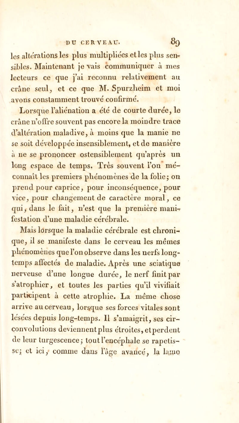 los alterations les plus multipliées et les plus sen- sibles. Maintenant je vais communiquer à mes lecteurs ce que j’ai reconnu relativement au crâne seul, et ce que M. Spurzheim et moi avons constamment trouvé confirmé. Lorsque l’aliénation a été de courte durée, le crâne n’offre souvent pas encore la moindre trace d’altération maladive, à moins que la manie ne se soit développée insensiblement, et de manière à 11e se prononcer ostensiblement qu’après un long espace de temps. Très souvent i’on mé- connaît les premiers phénomènes de la folie ; on prend pour caprice, pour inconséquence, pour vice, pour changement de caractère moral, ce qui, clans le fait, n’est que la première mani- festation d’une maladie cérébrale. Mais lorsque la maladie cérébrale est chroni- que, il se manifeste dans le cerveau les memes phénomènes que l’on observe dans les nerfs long- temps affectés de maladie. Après une sciatique nerveuse d’une longue durée, le nerf finit par s’atrophier, et toutes les parties qu’il vivifiait participent à cette atrophie. La meme chose arrive au cerveau, lorsque ses forces vitales sont lésées depuis long-temps. 11 s’amaigrit, ses cir- convolutions deviennentplus étroites,etperdent de leur turgescence ; tout l’encéphale se rapetis- sej et ici, comme dans l’âge avancé, la lame