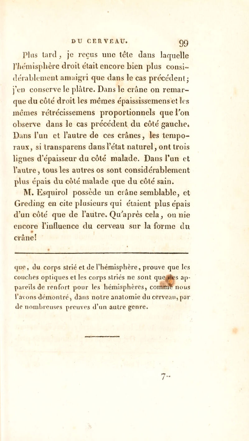 Plus tard , je reçus une tête dans laquelle l’hémisphère droit e'tait encore bien plus consi- dérablement amaigri que dans le cas précédent • j’en conserve le plâtre. Dans le crâne on remar- que du côté droit les memes épaississcmensctles mêmes rélrécissemens proportionnels que l’on observe dans le cas précédent du côté gauche. Dans l’un et l’autre de ces crânes, les tempo- raux, si transparens dans l’état naturel, ont trois lignes d’épaisseur du côté malade. Dans l’un et l’autre, tous les autres os sont considérablement plus épais du côté malade que du côté sain. M. Esquirol possède un crâne semblable, et Greding en cite plusieurs qui étaient plus épais d’un côté que de l’autre. Qu’a près cela, on nie encore l’influence du cerveau sur la forme du crâne! que, du corps strié et de l’hémisphère, prouve que les couches optiques et les corps striés ne sont que des ap- pareils de renfort pour les hémisphères, comme nous l’avons démontré, dans notre anatomie du cerveau, par de nombreuses preuves d’un autre genre. 7-