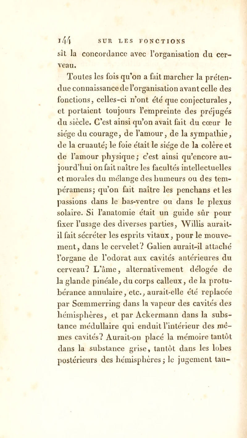 sit la concordance avec l’organisation du cer- veau. Toutes les fois qu’on a fait marcher la préten- due connaissance de l’organisation avant celle des fonctions, celles-ci n’ont été que conjecturales, et portaient toujours l’empreinte des préjugés du siècle. C’est ainsi qu’on avait fait du cœur le siège du courage, de l’amour, de la sympathie, de la cruauté; le foie était le siège de la colère et de l’amour physique ; c’est ainsi qu’encore au- jourd’hui on fait naître les facultés intellectuelles et morales du mélange des humeurs ou des tem- péramens; qu’on fait naître les penchans et les passions dans le bas-ventre ou dans le plexus solaire. Si l’anatomie était un guide sûr pour fixer l’usage des diverses parties, Willis aurait- il fait sécréter les esprits vitaux, pour le mouve- ment, dans le cervelet? Galien aurait-il attaché l’organe de l’odorat aux cavités antérieures du cerveau? L’âme, alternativement délogée de la glande pinéale, du corps calleux, de la protu- bérance annulaire, etc., aurait-elle été replacée par Sœmmerring dans la vapeur des cavités des hémisphères, et par Àckermann dans la subs- tance médullaire qui enduit l’intérieur des me- mes cavités? Aurait-on placé la mémoire tantôt dans la substance grise, tantôt dans les lobes postérieurs des hémisphères; le jugement tau-