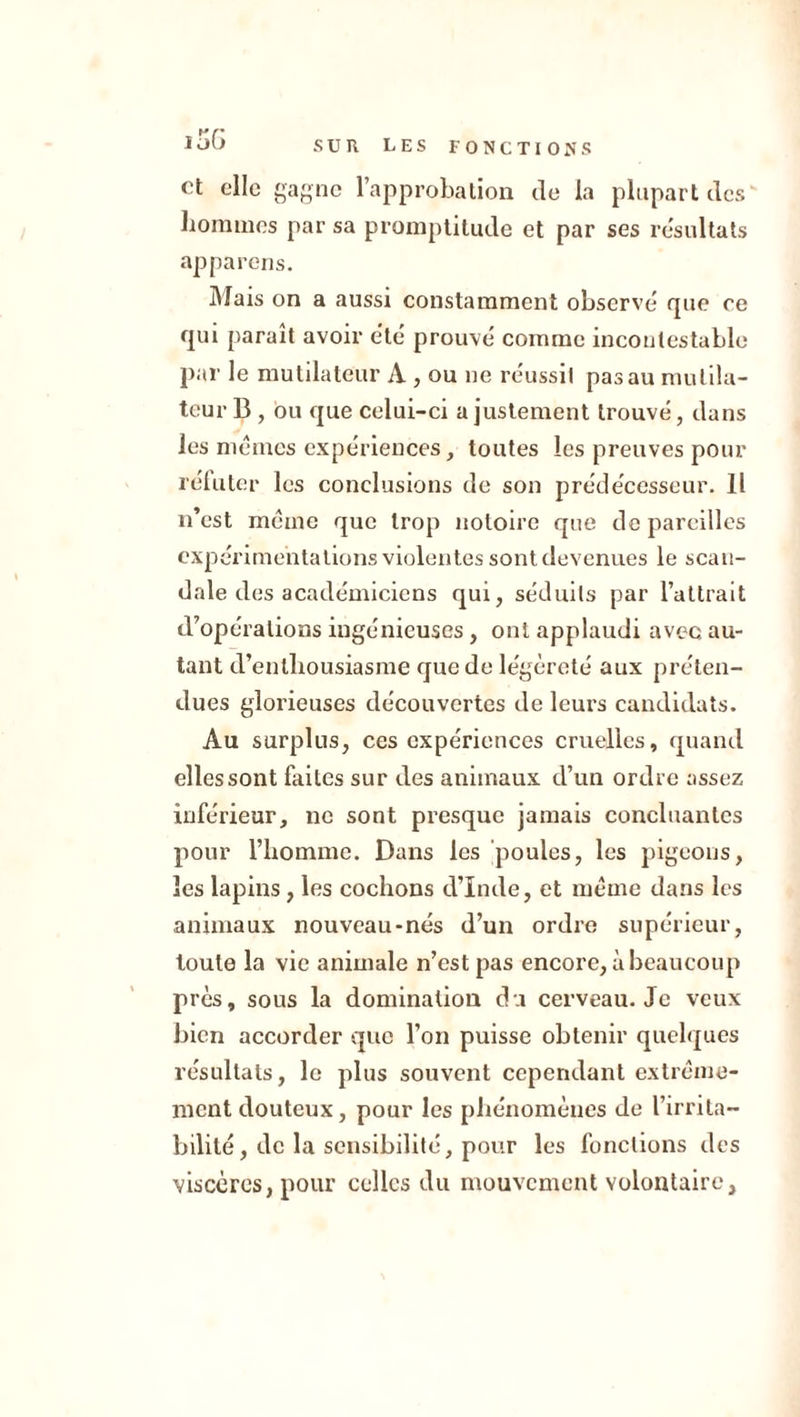 et elle gagne l’approbation de la plupart des hommes par sa promptitude et par ses résultats apparens. Mais on a aussi constamment observé que ce qui paraît avoir été prouvé comme incontestable par le mutilateur A , ou ne réussit pas au muiila- teur B , ou que celui-ci ajustement trouvé, dans les mêmes expériences, toutes les preuves pour réluter les conclusions de son prédécesseur. Il n’est même que trop notoire que dépareillés expérimentations violentes sont devenues le scan- dale des académiciens qui, séduits par l’attrait d’opérations ingénieuses, ont applaudi avec au- tant d’enthousiasme que de légèreté aux préten- dues glorieuses découvertes de leurs candidats. Au surplus, ces expériences cruelles, quand elles sont faites sur des animaux d’un ordre assez inférieur, ne sont presque jamais concluantes pour l’homme. Dans les poules, les pigeons, les lapins, les cochons d’Inde, et même dans les animaux nouveau-nés d’un ordre supérieur, toute la vie animale n’est pas encore, à beaucoup près, sous la domination du cerveau. Je veux bien accorder que l’on puisse obtenir quelques résultats, le plus souvent cependant extrême- ment douteux, pour les phénomènes de l’irrita- bilité , de la sensibilité, pour les fonctions des viscères, pour celles du mouvement volontaire.