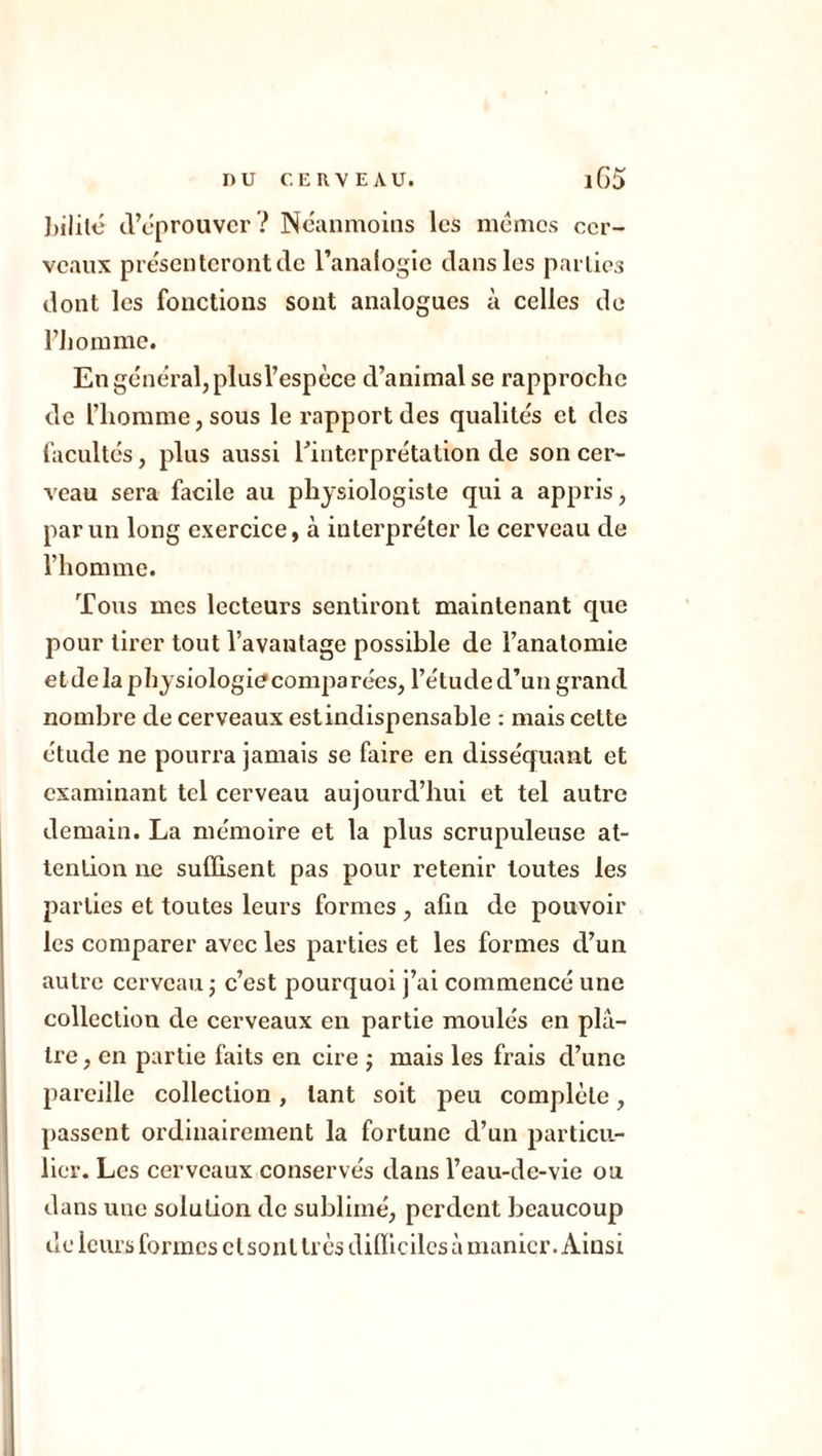 bililé d’éprouver? Neanmoins les mémos cer- veaux présenteront de l’analogie dans les parties dont les fonctions sont analogues à celles de l’homme. En général, plus l’espèce d’animal se rapproche de l’homme, sous le rapport des qualités et des facultés, plus aussi l’interprétation de son cer- veau sera facile au physiologiste qui a appris, par un long exercice, à interpréter le cerveau de l’homme. Tous mes lecteurs sentiront maintenant que pour tirer tout l’avantage possible de l’anatomie et de la physiologiecomparées, l’étude d’un grand nombre de cerveaux est indispensable : mais cette étude ne pourra jamais se faire en disséquant et examinant tel cerveau aujourd’hui et tel autre demain. La mémoire et la plus scrupuleuse at- tention ne suffisent pas pour retenir toutes les parties et toutes leurs formes , afin de pouvoir les comparer avec les parties et les formes d’un autre cerveau -, c’est pourquoi j’ai commencé une collection de cerveaux en partie moulés en plâ- tre , en partie faits en cire ; mais les frais d’une pareille collection, tant soit peu complète, passent ordinairement la fortune d’un particu- lier. Les cerveaux conservés dans l’eau-de-vie ou dans une solution de sublimé, perdent beaucoup de leurs formes etsonttrès difficiles à manier. Ainsi