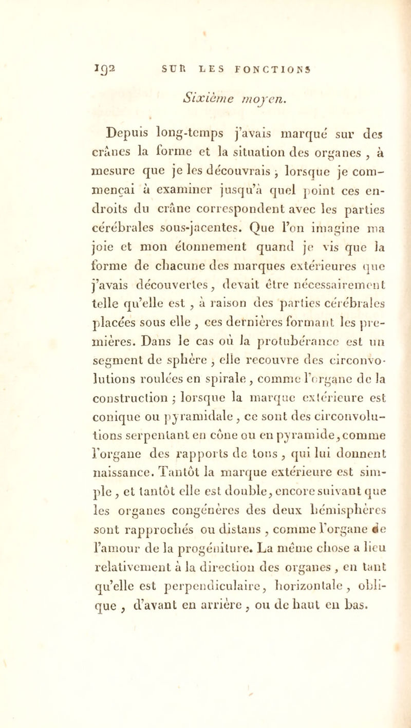 Sixième moyen. Depuis long-temps j’avais marque sur des crânes la lorme et la situation des organes , à mesure que je les découvrais j lorsque je com- mençai à examiner jusqu’à quel point ces en- droits du crâne correspondent avec les parties cérébrales sous-jacentes. Que l’on imagine ma joie et mon étonnement quand je vis que la forme de chacune des marques extérieures que j’avais découvertes, devait être nécessairement telle qu’elle est , à raison des parties cérébrales placées sous elle , ces dernières formant les pre- mières. Dans le cas où la protubérance est un segment de sphère , clie recouvre des circonvo- lutions roulées en spirale , comme l'organe de la construction ; lorsque la marque extérieure est conique ou pyramidale , ce sont des circonvolu- tions serpentant en cône ou en pyramide, comme l’organe des rapports de tons, qui lui donnent naissance. Tantôt la marque extérieure est sim- ple , et tantôt elle est double, encore suivant que les organes congénères des deux hémisphères sont rapprochés ou distans , connue l'organe ée l’amour de la progéniture. La même chose a lieu relativement à la direction des organes , en tant qu’elle est perpendiculaire, horizontale, obli- que , d’avant en arrière , ou de haut en bas.