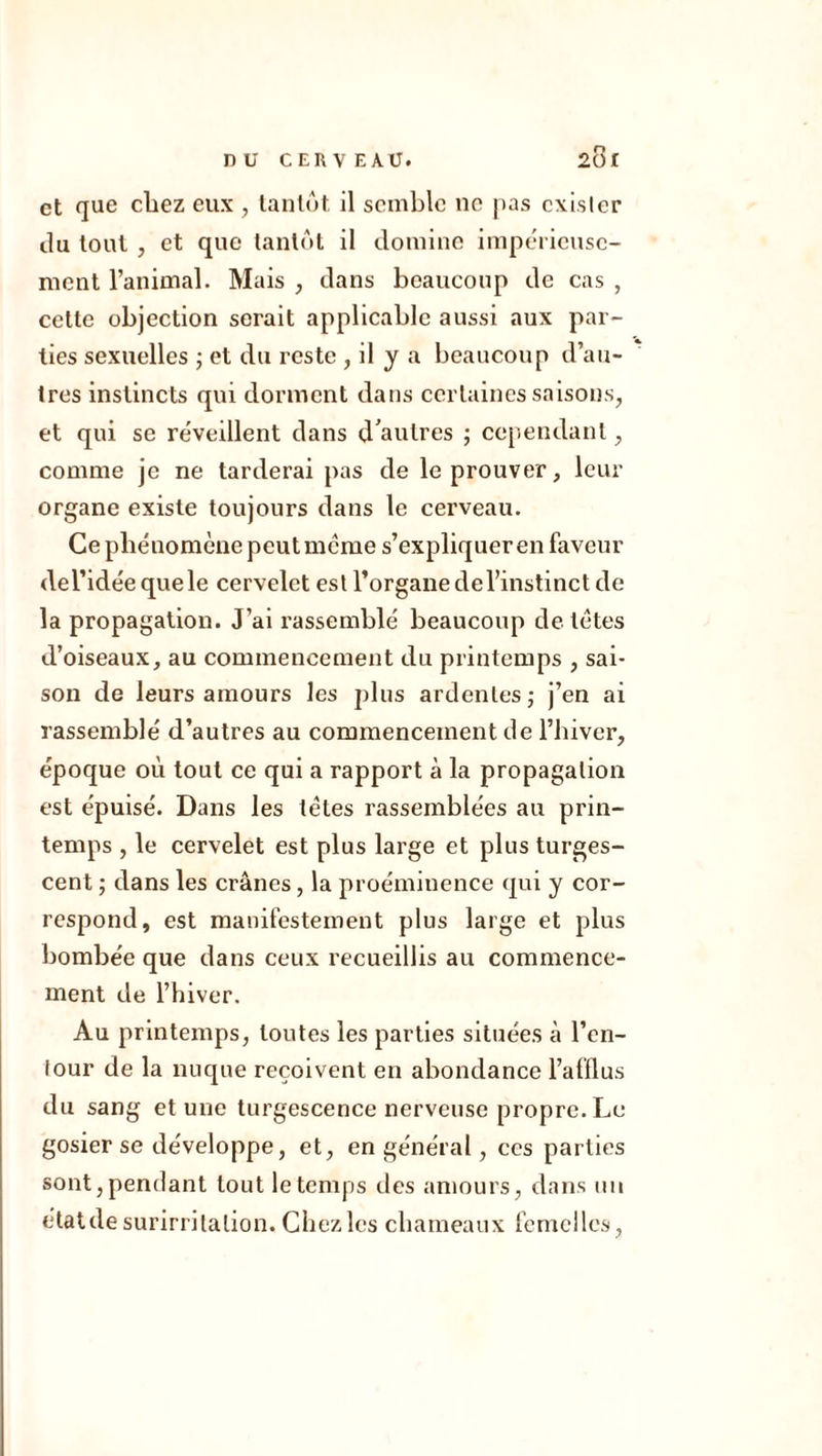 et que chez eux , tantôt il semble ne pas exister du tout , et que tantôt il domine impérieuse- ment l’animal. Mais , dans beaucoup de cas , celte objection serait applicable aussi aux par- ties sexuelles ; et du reste , il y a beaucoup d’au- tres instincts qui dorment dans certaines saisons, et qui se réveillent dans d'autres ; cependant, comme je ne tarderai pas de le prouver, leur organe existe toujours dans le cerveau. Ce phénomène peutmème s’expliquer en faveur del’idéequele cervelet est l’organe de l’instinct de la propagation. J’ai rassemblé beaucoup de tètes d’oiseaux, au commencement du printemps , sai- son de leurs amours les plus ardentes; j’en ai rassemblé d’autres au commencement de l’hiver, époque où tout ce qui a rapport à la propagation est épuisé. Dans les tètes rassemblées au prin- temps , le cervelet est plus large et plus turges- cent ; dans les crânes, la proéminence qui y cor- respond, est manifestement plus large et plus bombée que dans ceux recueillis au commence- ment de l’hiver. Au printemps, toutes les parties situées à l’en- tour de la nuque reçoivent en abondance l’afflus du sang et une turgescence nerveuse propre. Le gosier se développe, et, en général, ces parties sont, pendant tout le temps des amours, dans un étatde surirritalion. Chez les chameaux femelles,