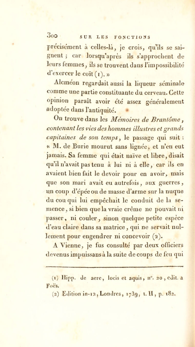 9 '->Q0 SUR LES FONCTIONS précisément a celles-là, je crois, qu’ils se sai- gnent ; car lorsqu’après ils s’approchent de leurs femmes, ils se trouvent dans l’impossibilité d’exercer le coït (i). » Alcméon regardait aussi la liqueur séminale comme une partie constituante du cerveau. Celte opinion paraît avoir été assez généralement adoptée dans l’antiquité. On trouve dans les Mémoires de Brantôme, contenant les vies des hommes illustres et grands capitaines de son te?nps, le passage qui suit : « M. de Burie mourut sans lignée, et n’en eut jamais. Sa femme qui était naïve et libre, disait qu’il n’avait pas tenu à lui ni à elle, car ils en avaient bien fait le devoir pour en avoir, mais que son mari avait eu autrefois, aux guerres, un coup d’épée ou de niasse d’arme sur la nuque du cou qui lui empêchait le conduit de la se- mence , si bien que la vraie crème ne pouvait ni passer, ni couler, sinon quelque petite espèce d’eau claire dans sa matrice, qui ne servait nul- lement pour engendrer ni concevoir (2). À Vienne, je fus consulté par deux officiers devenus impuissans à la suite de coups de feu qui (1) Hipp. de acre, locis et aquis, n°. 20 , edit. a Foës. (a) Edition in-12, Londres, 17S9, t. U , p. 182.