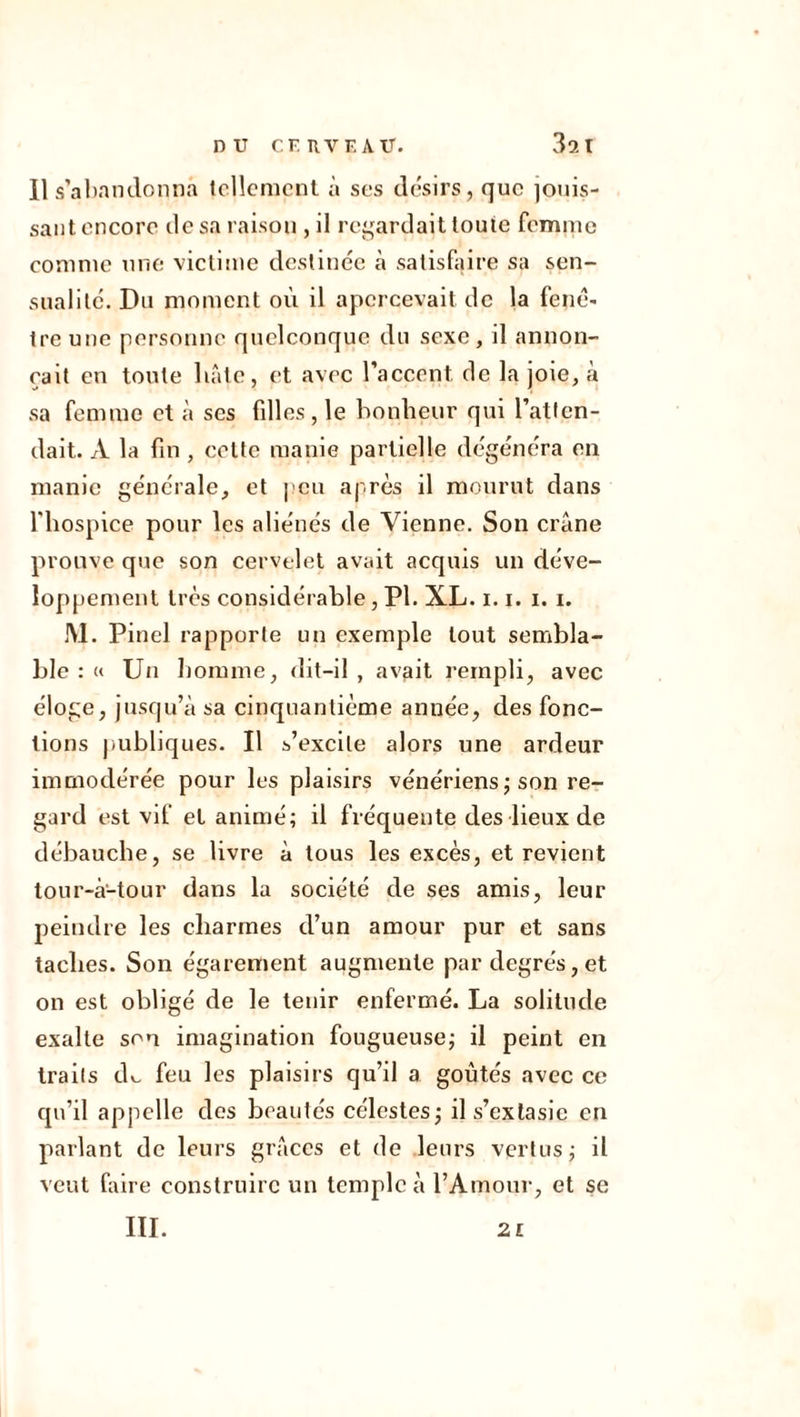 Il s’abandonna tellement à ses désirs, que jouis- sant encore de sa raison , il regardait toute femme comme une victime destinée à satisfaire sa sen- sualité. Du moment où il apercevait de la fenê- tre une personne quelconque du sexe, il annon- çait en toute hâte, et avec l’accent, de la joie, a sa femme et à ses fdles , le bonheur qui l’atten- dait. À la fin , cette manie partielle dégénéra en manie générale, et peu après il mourut dans l'hospice pour les aliénés de Vienne. Son crâne prouve que son cervelet avait acquis un déve- loppement très considérable, PI. XL. 1.1. i. i. JV1. Pinel rapporte un exemple tout sembla- ble : « Un homme, dit-il, avait rempli, avec éloge, jusqu’à sa cinquantième année, des fonc- tions publiques. Il s’excite alors une ardeur immodérée pour les plaisirs vénériens; son re- gard est vif et animé; il fréquente des lieux de débauche, se livre à tous les excès, et revient tour-à-tour dans la société de ses amis, leur peindre les charmes d’un amour pur et sans taches. Son égarement augmente par degrés,et on est obligé de le tenir enfermé. La solitude exalte son imagination fougueuse; il peint en traits dv. feu les plaisirs qu’il a goûtés avec ce qu’il appelle des beautés célestes; il s’extasie en parlant de leurs grâces et de leurs vertus; il veut faire construire un temple à l’Amour, et se