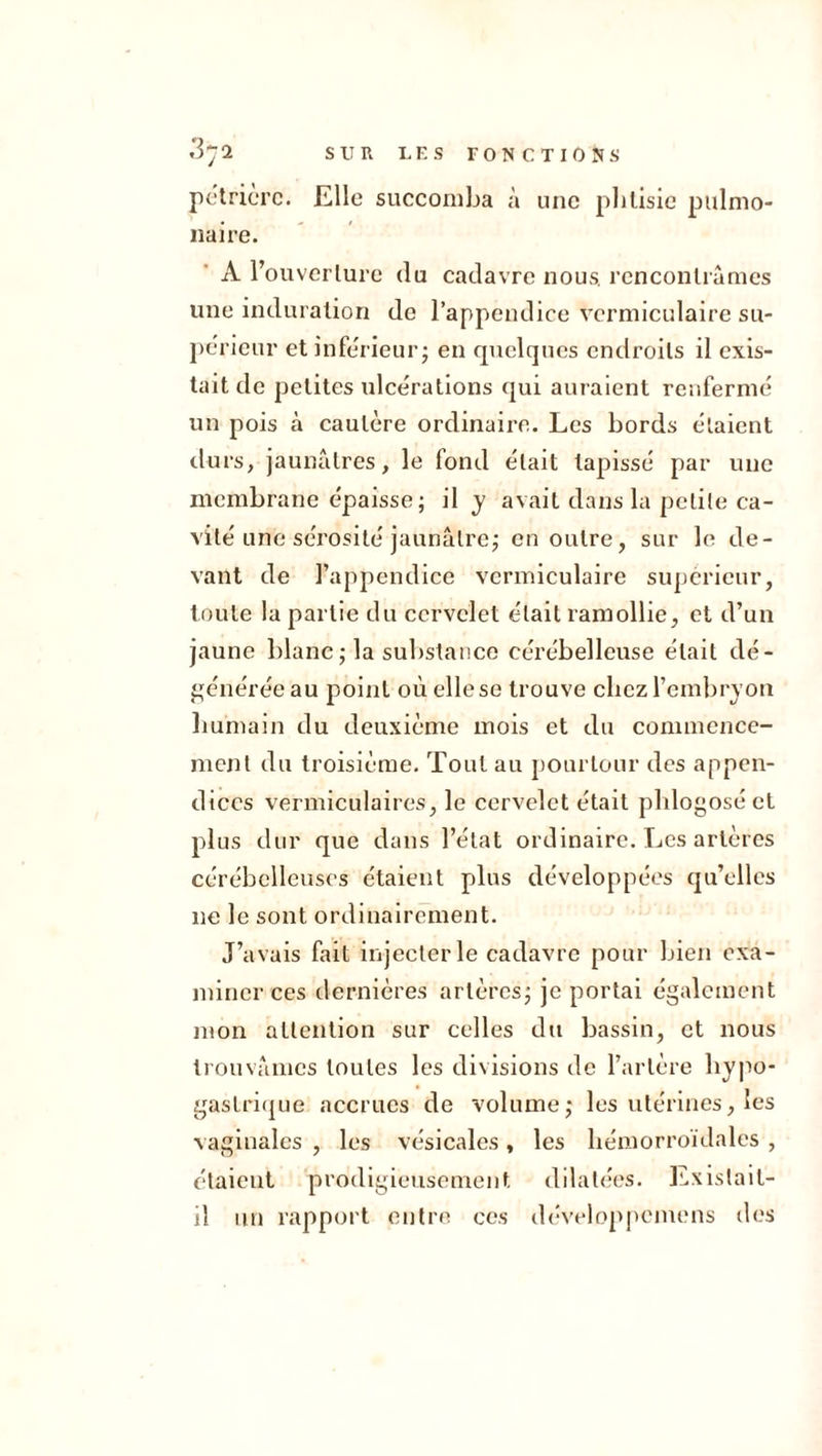 pëtricrc. Elle succomba à une phtisie pulmo- naire. A l’ouvcrlure du cadavre nous, rencontrâmes une induration de l’appendice vermiculaire su- périeur et inferieur - en quelques endroits il exis- tait de petites ulcérations qui auraient renferme un pois à cautère ordinaire. Les bords étaient durs, jaunâtres, le fond était tapissé par une membrane épaisse; il y avait dans la petite ca- vité une sérosité jaunâtre; en outre, sur le de- vant de l’appendice vermiculaire supérieur, toute la partie du cervelet était ramollie, et d’un jaune blanc ; la substance cérébelleuse était dé- générée au point où elle se trouve chez l’embryon humain du deuxième mois et du commence- ment du troisième. Tout au pourtour des appen- dices vermiculaires, le cervelet était phlogoséct plus dur que dans l’état ordinaire. Les artères cérébelleuses étaient plus développées qu’elles ne le sont ordinairement. J’avais fait injecter le cadavre pour bien exa- miner ces dernières artères; je portai également mon attention sur celles du bassin, et nous trouvâmes toutes les divisions de l’artère hypo- gastrique accrues de volume; les utérines, les vaginales , les vésicales , les hémorroïdales , étaient prodigieusement dilatées. Existait- il un rapport entre ces développemens des