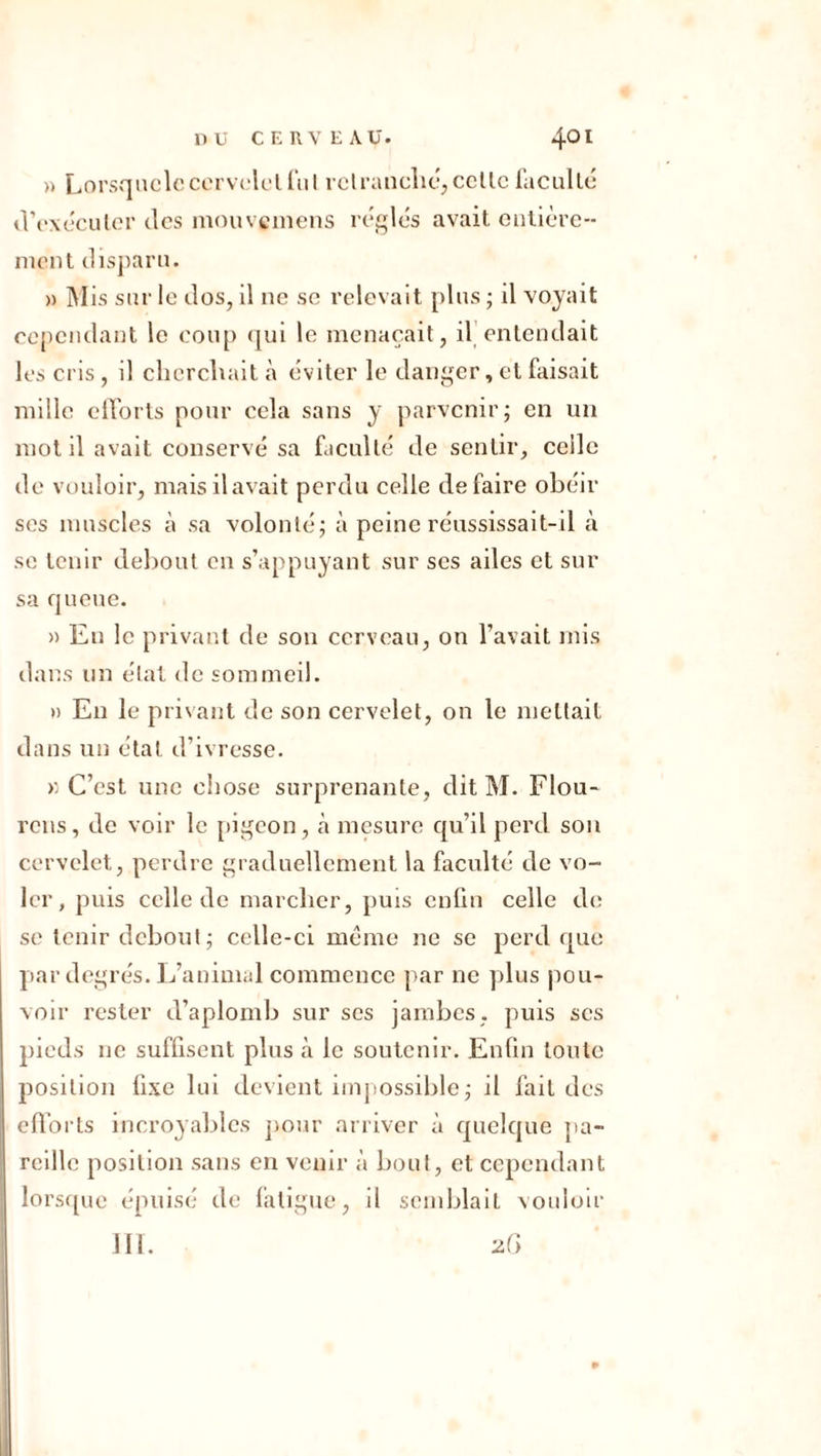» Lorsquclc cervelet fui retranché, celle faculté d'exécuter des mouvemens réglés avait entière- nient disparu. » Mis sur le dos, il 11c se relevait plus ; il voyait cependant le coup qui le menaçait, il entendait les cris, il cherchait à éviter le danger, et faisait mille efforts pour cela sans y parvenir; en un mot il avait conservé sa faculté de sentir, celle de vouloir, mais il avait perdu celle défaire obéir ses muscles à sa volonté; à peine réussissait-il à se tenir debout en s’appuyant sur ses ailes et sur sa queue. » En le privant de son cerveau, on l’avait mis dans un état de sommeil. » En le privant de son cervelet, on le mettait dans un état d’ivresse. >: C’est une chose surprenante, dit M. Flou- rens, de voir le pigeon, cà mesure qu’il perd son cervelet, perdre graduellement la faculté de vo- ler, puis celle de marcher, puis enfin celle de se tenir debout; celle-ci meme ne se perd que par degrés. L’animal commence par ne plus pou- voir rester d’aplomb sur scs jambes, puis scs pieds ne suffisent plus à le soutenir. Enfin toute position fixe lui devient impossible; il fait des efforts incroyables pour arriver à quelque pa- reille position sans en venir à bout, et cependant lorsque épuisé de fatigue, il semblait vouloir III. 26