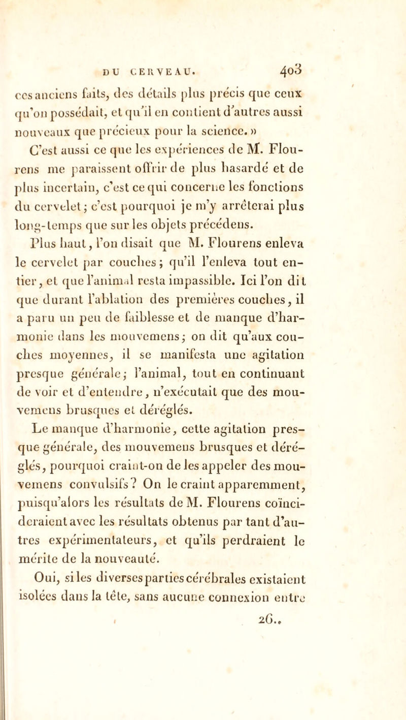 ccsanciens faits, des détails plus précis que ceux qu’on possédait, et qu'il en contient d'autres aussi nouveaux que précieux pour la science. » C’est aussi ce que les expériences de M. FIou- rens nie paraissent offrir de plus hasardé et de plus incertain, c’est ce qui concerne les fonctions du cervelet; c’est pourquoi je m’y arrêterai plus long-temps que sur les objets précédens. Plus haut, l’on disait que M. Flourens enleva le cervelet par couches; qu’il l’enleva tout en- tier, et que l’animal resta impassible. Ici l’on dit que durant l’ablation des premières couches, il a paru un peu de faiblesse et de manque d’har- monie dans les mouvemens; on dit qu’aux cou- ches moyennes, il se manifesta une agitation presque générale; l’animal, tout en continuant de voir et d’entendre, n’exécutait que des mou- vemens brusques et déréglés. Le manque d’harmonie, cette agitation pres- que générale, des mouvemens brusques et déré- glés, pourquoi craint-on de les appeler des mou- vemens convulsifs? On le craint apparemment, puisqu’alors les résultats de M. Flourens coïnci- deraient avec les résultats obtenus par tant d’au- tres expérimentateurs, et qu’ils perdraient le mérite de la nouveauté. Oui, siles diverses parties cérébrales existaient isolées dans la tête, sans aucune connexion entre 2 G., I